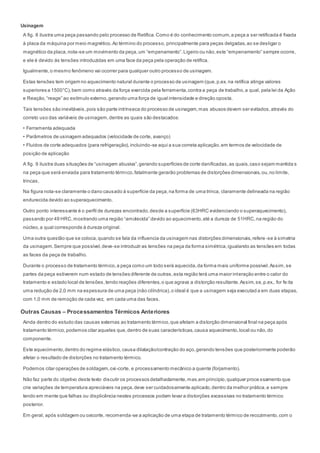 Usinagem
A fig. 8 ilustra uma peça passando pelo processo de Retífica.Como é do conhecimento comum,a peça a ser retificada é fixada
à placa da máquina por meio magnético.Ao término do processo, principalmente para peças delgadas,ao se desligar o
magnético da placa,nota-se um movimento da peça,um “empenamento”.Ligeiro ou não,este “empenamento” sempre ocorre,
e ele é devido ás tensões introduzidas em uma face da peça pela operação de retífica.
Igualmente,o mesmo fenômeno vai ocorrer para qualquer outro processo de usinagem.
Estas tensões tem origem no aquecimento natural durante o processo de usinagem (que,p.ex. na retífica atinge valores
superiores a 1500°C),bem como através da força exercida pela ferramenta,contra a peça de trabalho,a qual, pela lei da Ação
e Reação,“reage” ao estímulo externo,gerando uma força de igual intensidade e direção oposta.
Tais tensões são inevitáveis,pois são parte intrínseca do processo de usinagem,mas abusos devem ser evitados,através do
correto uso das variáveis de usinagem,dentre as quais são destacados:
• Ferramenta adequada
• Parâmetros de usinagem adequados (velocidade de corte, avanço)
• Fluidos de corte adequados (para refrigeração),incluindo-se aqui a sua correta aplicação,em termos de velocidade de
posição de aplicação
A fig. 9 ilustra duas situações de “usinagem abusiva”,gerando superfícies de corte danificadas,as quais,caso sejam mantida s
na peça que será enviada para tratamento térmico,fatalmente gerarão problemas de distorções dimensionais,ou,no limite,
trincas.
Na figura nota-se claramente o dano causado à superfície da peça,na forma de uma trinca, claramente delineada na região
endurecida devido ao superaquecimento.
Outro ponto interessante é o perfil de durezas encontrado,desde a superfície (63HRC evidenciando o superaquecimento),
passando por 49 HRC,mostrando uma região “amolecida” devido ao aquecimento,até a dureza de 51HRC,na região do
núcleo,a qual corresponde à dureza original.
Uma outra questão que se coloca,quando se fala da influencia da usinagem nas distorções dimensionais,refere -se à simetria
da usinagem.Sempre que possível,deve-se introduzir as tensões na peça da forma simétrica,igualando as tensões em todas
as faces da peça de trabalho.
Durante o processo de tratamento térmico,a peça como um todo será aquecida,da forma mais uniforme possível.Assim,se
partes da peça estiverem num estado de tensões diferente de outras,esta região terá uma maior interação entre o calor do
tratamento e estado local de tensões,tendo reações diferentes,o que agrava a distorção resultante.Assim,se,p.ex., for fe ita
uma redução de 2,0 mm na espessura de uma peça (não cilíndrica),o ideal é que a usinagem seja executad a em duas etapas,
com 1,0 mm de remoção de cada vez, em cada uma das faces.
Outras Causas – Processamentos Térmicos Anteriores
Ainda dentro do estudo das causas externas ao tratamento térmico,que afetam a distorção dimensional final na peça após
tratamento térmico,podemos citar aqueles que,dentro de suas características,causa aquecimento,local ou não,do
componente.
Este aquecimento,dentro do regime elástico,causa dilatação/contração do aço,gerando tensões que posteriormente poderão
afetar o resultado de distorções no tratamento térmico.
Podemos citar operações de soldagem,oxi-corte, e processamento mecânico a quente (forjamento).
Não faz parte do objetivo deste texto discutir os processos detalhadamente,mas,em principio,qualquer proce ssamento que
crie variações de temperatura apreciáveis na peça,deve ser cuidadosamente aplicado,dentro da melhor prática,e sempre
tendo em mente que falhas ou displicência nestes processos podem levar a distorções excessivas no tratamento térmico
posterior.
Em geral, após soldagem ou oxicorte, recomenda-se a aplicação de uma etapa de tratamento térmico de recozimento,com o
 