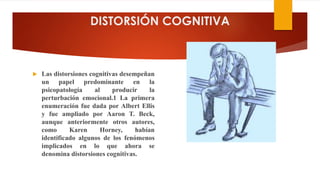 DISTORSIÓN COGNITIVA
 Las distorsiones cognitivas desempeñan
un papel predominante en la
psicopatología al producir la
perturbación emocional.1 La primera
enumeración fue dada por Albert Ellis
y fue ampliado por Aaron T. Beck,
aunque anteriormente otros autores,
como Karen Horney, habían
identificado algunos de los fenómenos
implicados en lo que ahora se
denomina distorsiones cognitivas.
 