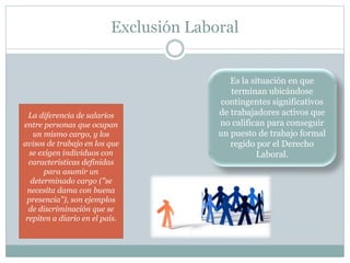 Exclusión Laboral
Es la situación en que
terminan ubicándose
contingentes significativos
de trabajadores activos que
no califican para conseguir
un puesto de trabajo formal
regido por el Derecho
Laboral.
La diferencia de salarios
entre personas que ocupan
un mismo cargo, y los
avisos de trabajo en los que
se exigen individuos con
características definidas
para asumir un
determinado cargo ("se
necesita dama con buena
presencia"), son ejemplos
de discriminación que se
repiten a diario en el país.
 