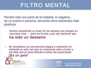FILTRO MENTAL Percibir sólo una parte de la realidad, lo negativo,  de un evento o persona, obviando otros elementos más positivos Hemos compartido un buen fin de semana con amigos en una casa rural … pero ha llovido y por eso decimos que  ha sido un desastre Mi compañero es una persona alegre y resolutiva no obstante yo solo veo que en ocasiones sale a fumar y me deja que yo sola atienda a todos los usuarios/as.  “Es un geta” 