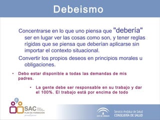 Debeismo   Concentrarse en lo que uno piensa que  "debería"  ser en lugar ver las cosas como son, y tener reglas rígidas que se piensa que deberían aplicarse sin importar el contexto situacional.   Convertir los propios deseos en principios morales u obligaciones. Debo estar disponible a todas las demandas de mis padres.  La gente debe ser responsable en su trabajo y dar el 100%. El trabajo está por encima de todo 