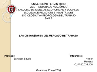 UNIVERSIDAD FERMIN TORO
VICE- RECTORADO ACADÉMICO
FACULTAD DE CIENCIAS ECONOMICAS Y SOCIALES
ESCUELA DE RELACIONES INDUSTRIALES
SOCIOLOGIA Y ANTROPOLOGIA DEL TRABAJO
SAIA B
LAS DISTORSIONES DEL MERCADO DE TRABAJO
Profesor: Integrante:
Salvador Savoia Heiser
Mendez
C.I.V-20.034.100
Guarenas, Enero 2016
 