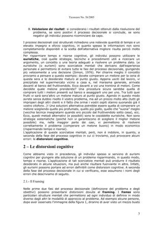 Ticonzero No. 56/2005
3
8. Valutazione dei risultati: si considerano i risultati ottenuti dalla risoluzione del
problema, se sono positivi il processo decisionale si conclude, se sono
negativi gli individui possono ricominciare da capo.
I processi decisionali così strutturati richiedono una notevole quantità di tempo e un
elevato impegno e sforzo cognitivo, in quanto spesso le informazioni non sono
completamente disponibili e la scelta dell’alternativa migliore risulta perciò molto
complessa.
Per risparmiare tempo e risorse cognitive, gli individui possono utilizzare le
euristiche, cioè quelle strategie, tecniche e procedimenti utili a ricercare un
argomento, un concetto o una teoria adeguati a risolvere un problema dato. Le
euristiche (o eurismi) sono scorciatoie mentali che derivano dall’esperienza
personale e permettono di evitare tutte le fasi del processo decisionale, giungendo
più velocemente a una decisione (Simon, 1976). Per chiarire meglio il concetto
proviamo a pensare a questo esempio: dovete comperare un melone per la cena di
questa sera e lo desiderate maturo al punto giusto. Appena usciti dal lavoro, vi
precipitate nel supermercato vicino a casa e, nel marasma generale, arrivate
davanti al banco del fruttivendolo. Ecco davanti a voi una trentina di meloni. Come
decidete quale melone prenderete? Una procedura sicura sarebbe quella di
comprare tutti i meloni presenti sul banco e assaggiarli uno per uno. Tra tutti quei
frutti vi sarà senz’altro un melone maturo al punto giusto. Agendo in questo modo
avrete senza dubbio risolto il vostro problema, ma ad un prezzo molto alto (tutti gli
improperi degli altri clienti e il fatto che ormai i vostri ospiti stanno suonando già il
vostro citofono…)! Una soluzioni alternativa potrebbe essere quella di comperare un
melone scegliendo quello più profumato, quello più giallo, quello che “suona” meglio
(vecchia tecnica insegnatami quando ero piccolo dal fruttivendolo sotto casa), ecc.
Ecco, questi metodi alternativi (e possibili) sono le cosiddette euristiche. Non sono
strategie sistematiche (poiché non vi garantiscono di scegliere il miglior melone
possibile) ma, nella maggior parte dei casi, vi permettono di risolvere
correttamente il problema (comperare un melone buono) in modo economico
(risparmiando tempo e risorse).
L’applicazione di queste scorciatoie mentali, però, non è indolore, in quanto, a
seconda della fase del processo cognitivo in cui ci troviamo, può provocare alcuni
errori: le distorsioni cognitive.
2 – Le distorsioni cognitive
Come abbiamo visto in precedenza, gli individui spesso si servono di eurismi
cognitivi per giungere alla soluzione di un problema risparmiando, in questo modo,
tempo e risorse. L’applicazione di tali scorciatoie mentali può produrre il risultato
desiderato in alcune situazioni, ma può anche risultare fuorviante in altre. Infatti,
gli eurismi possono portare ad errori definibili come distorsioni cognitive. A seconda
della fase del processo decisionale in cui si verificano, esse assumono i nomi degli
errori che descriviamo di seguito.
2.1.- Il Framing
Nelle prime due fasi del processo decisionale (definizione del problema e degli
obiettivi) possono presentarsi distorsioni dovute al framing. I frames sono
particolari strutture mentali che permettono ad ogni individuo di definire in modo
diverso dagli altri le modalità di approccio al problema. Ad esempio alcune persone,
dopo aver osservato l’immagine della figura 1, diranno di aver visto un mezzo busto
 