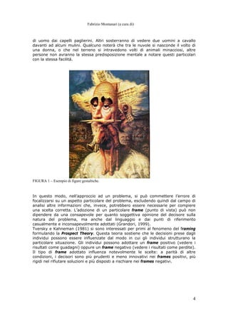 Fabrizio Montanari (a cura di)
4
di uomo dai capelli paglierini. Altri sosterranno di vedere due uomini a cavallo
davanti ad alcuni mulini. Qualcuno noterà che tra le nuvole si nasconde il volto di
una donna, o che nel terreno si intravedono volti di animali minacciosi, altre
persone non avranno la stessa predisposizione mentale a notare questi particolari
con la stessa facilità.
FIGURA 1 – Esempio di figure gestaltiche.
In questo modo, nell’approccio ad un problema, si può commettere l’errore di
focalizzarsi su un aspetto particolare del problema, escludendo quindi dal campo di
analisi altre informazioni che, invece, potrebbero essere necessarie per compiere
una scelta corretta. L’adozione di un particolare frame (punto di vista) può non
dipendere da una consapevole per quanto soggettiva opinione del decisore sulla
natura del problema, ma anche dal linguaggio e dai punti di riferimento
casualmente e inconsapevolmente adottati (Grandori, 1999).
Tversky e Kahneman (1981) si sono interessati per primi al fenomeno del framing
formulando la Prospect Theory. Questa teoria sostiene che le decisioni prese dagli
individui possono essere influenzate dal modo in cui gli individui strutturano la
particolare situazione. Gli individui possono adottare un frame positivo (vedere i
risultati come guadagni) oppure un frame negativo (vedere i risultati come perdite).
Il tipo di frame adottato influenza notevolmente le scelte: a parità di altre
condizioni, i decisori sono più prudenti e meno innovativi nei frames positivi, più
rigidi nel rifiutare soluzioni e più disposti a rischiare nei frames negativi.
 