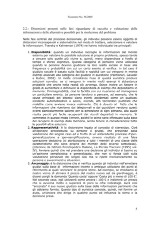 Ticonzero No. 56/2005
5
2.2.- Distorsioni presenti nelle fasi riguardante di raccolta e valutazione delle
informazioni e delle alternative possibili per la risoluzione del problema
Nelle fasi centrali del processo decisionale, gli individui possono essere oggetto di
distorsioni inconsapevoli e sistematiche nel modo di trattare, selezionare e valutare
le informazioni. Tversky e Kahneman (1974) ne hanno individuate tre principali:
1. Disponibilità: quando un individuo raccoglie le informazioni dal mondo
esterno per valutare la possibile soluzione al proprio problema, spesso tende
a cercare solo quelle più vicine e, quindi, meno dispendiose a livello di
tempo e sforzo cognitivo. Questa categoria di pensiero viene utilizzata
quando le persone devono giudicare la loro realtà sociale in base alla
frequenza o probabilità con cui un certo evento si verifica: in tal caso il
giudizio sociale è basato sulla facilità e rapidità con cui vengono in mente
esempi associati alla categoria del giudizio in questione (Palmonari, Gavazzi
e Rubini, 2002). In molte circostanze l’uso di questa euristica produce
soluzioni corrette: se ci vengono in mente molti esempi è abbastanza
probabile che anche nella realtà ciò avvenga. Esiste inoltre un fattore in
grado di aumentare o diminuire la disponibilità di esempi che depositiamo in
memoria: l’immaginabilità, cioè la facilità con cui riusciamo ad immaginare
un particolare evento. Le persone tendono a pensare, ad esempio, che le
cause principali dei decessi siano eventi accidentali come un qualsiasi
incidente automobilistico o aereo, incendi, atti terroristici piuttosto che
malattie come avviene invece realmente. Ciò è dovuto al fatto che le
informazioni che riceviamo dai telegiornali e dai quotidiani rendono questi
eventi particolarmente salienti per la percezione di ogni persona, alla quale
risulta perciò più facile recuperarli dai ricordi depositati in memoria. Si
commette in questo modo l’errore, poiché le stime sono effettuate sulla base
del recupero di esempi dalla memoria, senza tenere in considerazione tutte
le possibili altre soluzioni.
2. Rappresentatività: è la distorsione legata al concetto di stereotipo. Cioè
all’opinione precostituita su persone o gruppi, che prescinde dalla
valutazione del singolo caso ed è frutto di un antecedente processo d’iper-
generalizzazione e iper-semplificazione, ovvero risultato di una falsa
operazione deduttiva (si attribuiscono a tutti i membri di una classe delle
caratteristiche che sono proprie dei membri delle diverse sottoclassi).
(citazione da Istituto Enciclopedico Italiano, La Piccola Treccani (1995) vol.
IV). Avviene quindi che nel prendere una decisione gli individui si basino su
un’opinione semplicistica e generalizzata, che non si fonda cioè sulla
valutazione personale dei singoli casi ma si ripete meccanicamente su
persone o avvenimenti e situazioni.
3. Ancoraggio: è la distorsione che si verifica quando gli individui nell’emettere
giudizi sulla base di informazioni incerte o ambigue utilizzano dei punti di
riferimento ai quali ‘ancorare’ le proprie stime. Ad esempio, se chiediamo al
nostro vicino di stimare il prezzo del nostro nuovo set da giardinaggio, è
dicersi porgli la domanda ‘Quanto costa’ oppure ‘Costa più o meno di 100 €’.
Nel secondo caso, egli utilizzerà come ancora i 100 € e indicherà un prezzo
che si avvicina molto o supererà di poco la cifra indicatagli. Avrà così
“ancorato” il suo nuovo giudizio sulla base delle informazioni pertinenti che
gli abbiamo fornito. Questo tipo di euristica consiste, quindi, nel fornire un
aiuto, un’ancora che dirige in qualche punto ed influenza la stima e la
decisione presa.
 
