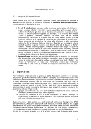 Fabrizio Montanari (a cura di)
6
2.3.- Le trappole dell’apprendimento
Nelle ultime due fasi del processo cognitivo (scelta dell’alternativa migliore e
valutazione dei risultati) si potrebbe verificare le trappole dell’apprendimento,
che consistono in due tipi di errore:
1. Errori di attribuzione: consiste nella tendenza sistematica ad attribuire i
propri successi a fattori interni (le nostre capacità) e gli insuccessi a fattori
esterni (la sfortuna, gli altri, ecc.). Nel caso di successi e insuccessi altrui,
invece, si attuano processi opposti. Ad esempio, se il risultato delle nostre
azioni è positivo (abbiamo ottenuto un buon voto ad un esame
universitario), tendiamo a credere che sia solo merito nostro (fattore
interno), mentre se il risultato è negativo (la valutazione è insufficiente)
siamo propensi ad attribuirne la colpa alla sfortuna o alla particolare
cattiveria del professore (fattore esterno). Quando un compagno ottiene
risultati positivi (supera l’esame) noi diremo che ciò è dovuto a fattori
esterni, mentre saremo propensi a ritenere che sia solo colpa sua (fattore
interno) se i risultati delle sue azioni sono negativi (viene bocciato). L’errore
consiste nel fatto che non riconduciamo i risultati delle nostre azioni alle reali
cause, perdendo in questo modo la possibilità di migliorare i risultati ottenuti
modificando correttamente il processo decisionale.
2. Auto-conferma: questo errore consiste nel fatto che le persone, nel momento
che devono fare una scelta, tendono a raccogliere solo le informazioni che
vanno a confermare la propria scelta, non consideranto tutti i fattori volti
invece a ‘falsificarla’. Si cade così nell’errore, poiché per controllare
veramente se una scelta è corretta è necessario valutarne sia i pro che i
contro.
3 – Esperimenti
Per verificare empiricamente la presenza delle distorsioni cognitive nei processi
decisionali, gli studenti hanno svolto sei brevi e semplici esperimenti focalizzati sulle
distorsioni presenti nelle fasi riguardante di raccolta e valutazione delle informazioni
e delle alternative possibili per la risoluzione del problema. Per ogni tipo di
distorsione cognitiva hanno individuato due veloci esercizi che hanno sottoposto ai
compagni di corso, parenti e amici. Perché i dati della ricerca avessero un valore
sperimentale, è stato necessario distinguere due gruppi di persone (ciascuno dei
quali composto da 90 persone):
il gruppo sperimentale a cui sono stati sottoposti esperimenti tesi a verificare
l’esistenza e la frequenza degli errori cognitivi;
il gruppo di controllo a cui è stata sottoposta la stessa tipologia di
esperimenti, privandoli di quegli elementi che avrebbero potuto condurre
agli errori di distorsione cognitiva.
Successivamente i dati raccolti sono stati analizzati utilizzando il programma SPSS
per confrontare, attraverso appropriati test statistici, i risultati ottenuti dal gruppo
sperimentale con quelli del gruppo di controllo. I risultati ottenuti hanno dimostrato
differenze statisticamente significative tra i risultati dei due gruppi, confermando
dunque l’influenza delle distorsioni cognitive analizzate nei processi decisionali.
Ai fini del presente articolo, non si è voluto entrare nel dettaglio delle analisi
 