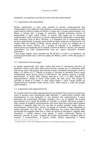 Ticonzero No. 56/2005
7
statistiche, ma riportare la struttura di alcuni dei test somministrati.
3.1.- Esperimento sulla disponibilità
Questo esperimento si basa sulla capacità di stimare realisticamente dati
meteorologici di due differenti città italiane. La domanda precisa consisteva nel dire
quale fosse la città più fredda tra Milano e Trieste (per il gruppo sperimentale) e tra
Milano e Gorizia (per il gruppo di controllo). Volendo analizzare l’errore di
disponibilità, è stata scelta Trieste, in quanto città legata ad un fenomeno
meteorologico molto conosciuto (e quindi maggiormente disponibile e recuperabile
dalla memoria) come la Bora. Pertanto, ci si aspettava che la maggioranza delle
persone appartenenti al gruppo sperimentale avrebbe sostenuto erroneamente che
Trieste fosse più fredda di Milano (senza pensare al clima più mitigato per la
presenza del mare). Mentre, per il gruppo di controllo ci si aspettava una
distribuzione più equilibrata tra le risposte a favore di Milano o Gorizia, non essendo
quest’ultima una città particolarmente nota per nessun fenomeno climatico
particolare.
I due gruppi ‘testati’ erano composti da 90 persone e, come ci si aspettava, nel
gruppo sperimentale solo il 28% ha optato per Milano, contro il 40% del gruppo di
controllo.
3.2.- Esperimento sull’ancoraggio
In questo esperimento sono state messe alla prova le conoscenze storiche. La
domanda verteva sulla data della prima formula europea per la confezione della
polvere da sparo. Nel gruppo sperimentale è stato introdotto l’ancoraggio “prima o
dopo il IX secolo d.C.?”, mentre al gruppo di controllo la domanda veniva posta
direttamente senza alcuno punto di riferimento1. Per quanto riguarda il gruppo
sperimentale, la media delle risposte ottenute è 1171 e la data indicata più
frequentemente (moda) è l’anno 1200 (scelta dal 20% circa). Nel gruppo di
controllo la media si è alzata: la data risulta essere il 1450, mentre quella più
frequentemente riportata risulta essere l’anno 1800 (contro il 1200 del gruppo
sperimentale!).
3.3.- Esperimento sulla rappresentatività
Per l’analisi dell’errore della rappresentatività gli studenti hanno deciso di analizzare
come le persone sono condizionate dagli stereotipi. L’ esperimento consiste nella
presentazione di una fotografia di una persona che rappresentava il tipico
stereotipo del motociclista (tatuaggi, bandana, ecc.) sia ai soggetti del gruppo
sperimentale che a quelli del gruppo di controllo. Ai membri del primo gruppo è
stato chiesto di scegliere esclusivamente sulla base della foto quale hobby potesse
praticare il soggetto della foto tra una lista di quattro possibili hobby (pittura,
escursionismo, motociclismo, tennis). Al gruppo di controllo è stata sottoposta la
stessa domanda, ma alla foto è stata affiancata una breve descrizione della
personalità del soggetto della foto in modo da cercare di distogliere i soggetti dallo
stereotipo. I risultati ottenuti (vedi tabella 1) hanno confermato l’ipotesi di
partenza, secondo la quale i soggetti del gruppo sperimentale avrebbero dato la
risposta 3 (motociclismo), in quanto l’uomo ritratto rappresenta il “tipico
1
La risposta corretta è 1267 per opera di Ruggero Bacone (http://www.steamfantasy.it/origini_polvere_sparo.htm)
 