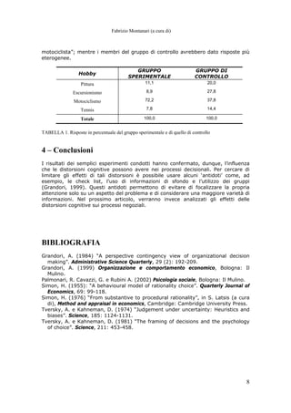Fabrizio Montanari (a cura di)
8
motociclista”; mentre i membri del gruppo di controllo avrebbero dato risposte più
eterogenee.
Hobby
GRUPPO
SPERIMENTALE
GRUPPO DI
CONTROLLO
Pittura 11,1 20,0
Escursionismo 8,9 27,8
Motociclismo 72,2 37,8
Tennis 7,8 14,4
Totale 100,0 100,0
TABELLA 1. Risposte in percentuale del gruppo sperimentale e di quello di controllo
4 – Conclusioni
I risultati dei semplici esperimenti condotti hanno confermato, dunque, l’influenza
che le distorsioni cognitive possono avere nei processi decisionali. Per cercare di
limitare gli effetti di tali distorsioni è possibile usare alcuni ‘antidoti’ come, ad
esempio, le check list, l’uso di informazioni di sfondo e l’utilizzo dei gruppi
(Grandori, 1999). Questi antidoti permettono di evitare di focalizzare la propria
attenzione solo su un aspetto del problema e di considerare una maggiore varietà di
informazioni. Nel prossimo articolo, verranno invece analizzati gli effetti delle
distorsioni cognitive sui processi negoziali.
BIBLIOGRAFIA
Grandori, A. (1984) “A perspective contingency view of organizational decision
making”. Administrative Science Quarterly, 29 (2): 192-209.
Grandori, A. (1999) Organizzazione e comportamento economico, Bologna: Il
Mulino.
Palmonari, R. Cavazzi, G. e Rubini A. (2002) Psicologia sociale, Bologna: Il Mulino.
Simon, H. (1955): “A behavioural model of rationality choice”. Quarterly Journal of
Economics, 69: 99-118.
Simon, H. (1976) “From substantive to procedural rationality”, in S. Latsis (a cura
di), Method and appraisal in economics, Cambridge: Cambridge University Press.
Tversky, A. e Kahneman, D. (1974) “Judgement under uncertainty: Heuristics and
biases”. Science, 185: 1124-1131.
Tversky, A. e Kahneman, D. (1981) “The framing of decisions and the psychology
of choice”. Science, 211: 453-458.
 