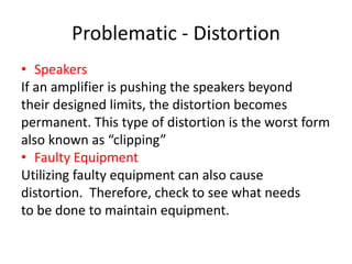 Problematic - Distortion
• Speakers
If an amplifier is pushing the speakers beyond
their designed limits, the distortion becomes
permanent. This type of distortion is the worst form
also known as “clipping”
• Faulty Equipment
Utilizing faulty equipment can also cause
distortion. Therefore, check to see what needs
to be done to maintain equipment.
 