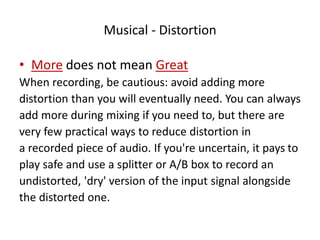 Musical - Distortion
• More does not mean Great
When recording, be cautious: avoid adding more
distortion than you will eventually need. You can always
add more during mixing if you need to, but there are
very few practical ways to reduce distortion in
a recorded piece of audio. If you're uncertain, it pays to
play safe and use a splitter or A/B box to record an
undistorted, 'dry' version of the input signal alongside
the distorted one.
 