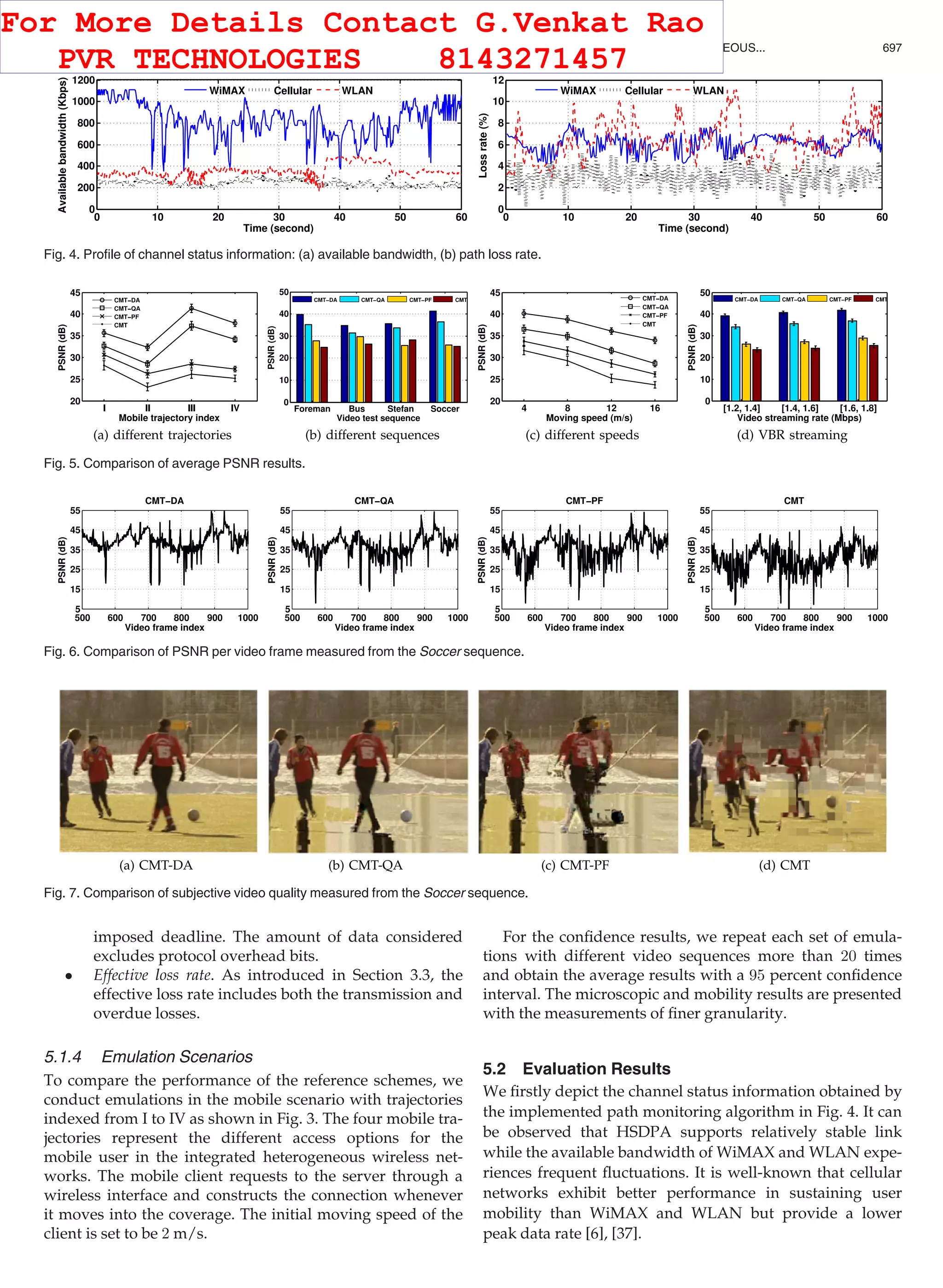 imposed deadline. The amount of data considered
excludes protocol overhead bits.
 Effective loss rate. As introduced in Section 3.3, the
effective loss rate includes both the transmission and
overdue losses.
5.1.4 Emulation Scenarios
To compare the performance of the reference schemes, we
conduct emulations in the mobile scenario with trajectories
indexed from I to IV as shown in Fig. 3. The four mobile tra-
jectories represent the different access options for the
mobile user in the integrated heterogeneous wireless net-
works. The mobile client requests to the server through a
wireless interface and constructs the connection whenever
it moves into the coverage. The initial moving speed of the
client is set to be 2 m/s.
For the conﬁdence results, we repeat each set of emula-
tions with different video sequences more than 20 times
and obtain the average results with a 95 percent conﬁdence
interval. The microscopic and mobility results are presented
with the measurements of ﬁner granularity.
5.2 Evaluation Results
We ﬁrstly depict the channel status information obtained by
the implemented path monitoring algorithm in Fig. 4. It can
be observed that HSDPA supports relatively stable link
while the available bandwidth of WiMAX and WLAN expe-
riences frequent ﬂuctuations. It is well-known that cellular
networks exhibit better performance in sustaining user
mobility than WiMAX and WLAN but provide a lower
peak data rate [6], [37].
Fig. 5. Comparison of average PSNR results.
Fig. 4. Proﬁle of channel status information: (a) available bandwidth, (b) path loss rate.
Fig. 6. Comparison of PSNR per video frame measured from the Soccer sequence.
Fig. 7. Comparison of subjective video quality measured from the Soccer sequence.
WU ET AL.: DISTORTION-AWARE CONCURRENT MULTIPATH TRANSFER FOR MOBILE VIDEO STREAMING IN HETEROGENEOUS... 697
For More Details Contact G.Venkat Rao
PVR TECHNOLOGIES 8143271457
 