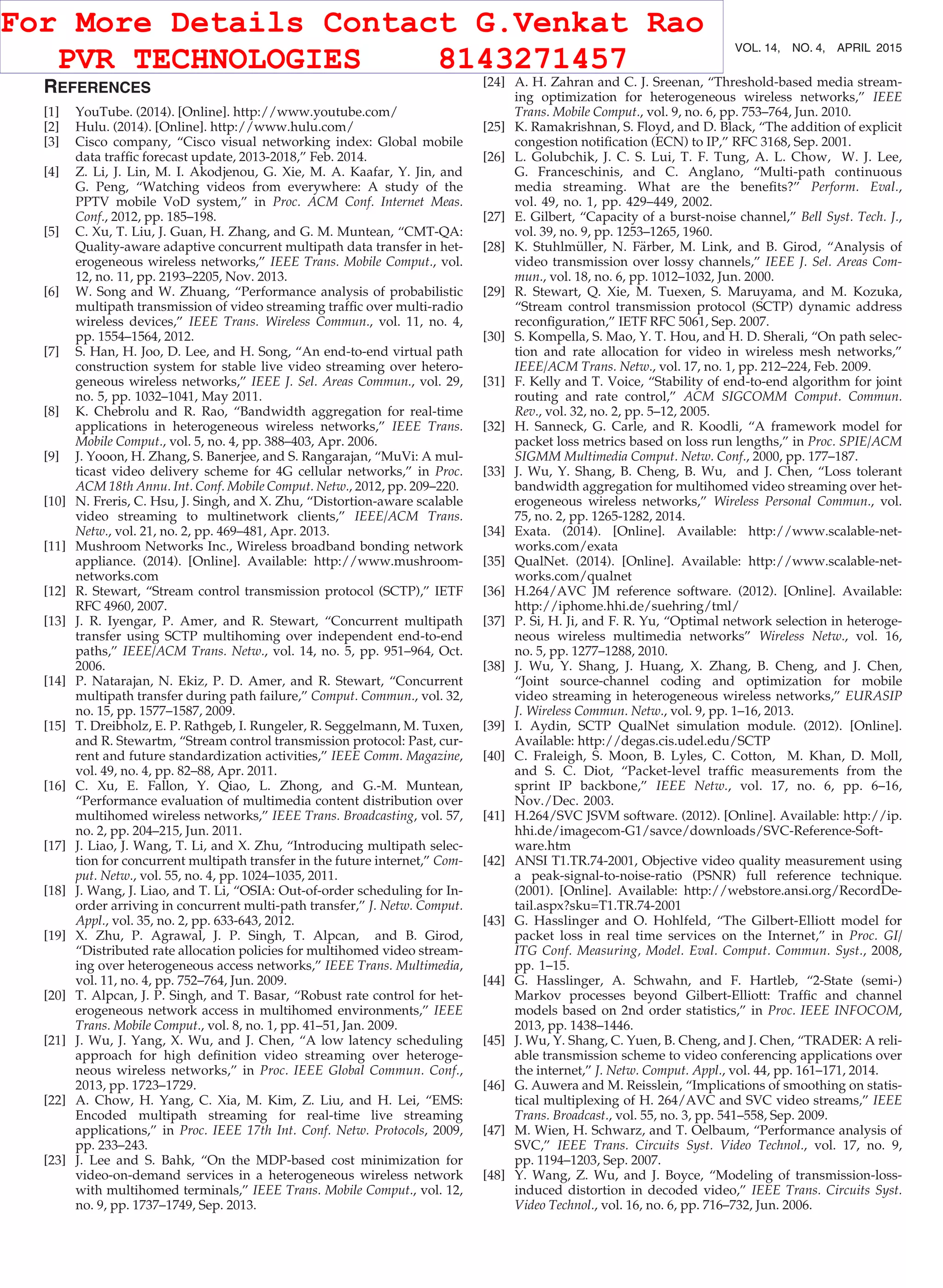 REFERENCES
[1] YouTube. (2014). [Online]. http://www.youtube.com/
[2] Hulu. (2014). [Online]. http://www.hulu.com/
[3] Cisco company, “Cisco visual networking index: Global mobile
data trafﬁc forecast update, 2013-2018,” Feb. 2014.
[4] Z. Li, J. Lin, M. I. Akodjenou, G. Xie, M. A. Kaafar, Y. Jin, and
G. Peng, “Watching videos from everywhere: A study of the
PPTV mobile VoD system,” in Proc. ACM Conf. Internet Meas.
Conf., 2012, pp. 185–198.
[5] C. Xu, T. Liu, J. Guan, H. Zhang, and G. M. Muntean, “CMT-QA:
Quality-aware adaptive concurrent multipath data transfer in het-
erogeneous wireless networks,” IEEE Trans. Mobile Comput., vol.
12, no. 11, pp. 2193–2205, Nov. 2013.
[6] W. Song and W. Zhuang, “Performance analysis of probabilistic
multipath transmission of video streaming trafﬁc over multi-radio
wireless devices,” IEEE Trans. Wireless Commun., vol. 11, no. 4,
pp. 1554–1564, 2012.
[7] S. Han, H. Joo, D. Lee, and H. Song, “An end-to-end virtual path
construction system for stable live video streaming over hetero-
geneous wireless networks,” IEEE J. Sel. Areas Commun., vol. 29,
no. 5, pp. 1032–1041, May 2011.
[8] K. Chebrolu and R. Rao, “Bandwidth aggregation for real-time
applications in heterogeneous wireless networks,” IEEE Trans.
Mobile Comput., vol. 5, no. 4, pp. 388–403, Apr. 2006.
[9] J. Yooon, H. Zhang, S. Banerjee, and S. Rangarajan, “MuVi: A mul-
ticast video delivery scheme for 4G cellular networks,” in Proc.
ACM 18th Annu. Int. Conf. Mobile Comput. Netw., 2012, pp. 209–220.
[10] N. Freris, C. Hsu, J. Singh, and X. Zhu, “Distortion-aware scalable
video streaming to multinetwork clients,” IEEE/ACM Trans.
Netw., vol. 21, no. 2, pp. 469–481, Apr. 2013.
[11] Mushroom Networks Inc., Wireless broadband bonding network
appliance. (2014). [Online]. Available: http://www.mushroom-
networks.com
[12] R. Stewart, “Stream control transmission protocol (SCTP),” IETF
RFC 4960, 2007.
[13] J. R. Iyengar, P. Amer, and R. Stewart, “Concurrent multipath
transfer using SCTP multihoming over independent end-to-end
paths,” IEEE/ACM Trans. Netw., vol. 14, no. 5, pp. 951–964, Oct.
2006.
[14] P. Natarajan, N. Ekiz, P. D. Amer, and R. Stewart, “Concurrent
multipath transfer during path failure,” Comput. Commun., vol. 32,
no. 15, pp. 1577–1587, 2009.
[15] T. Dreibholz, E. P. Rathgeb, I. Rungeler, R. Seggelmann, M. Tuxen,
and R. Stewartm, “Stream control transmission protocol: Past, cur-
rent and future standardization activities,” IEEE Comm. Magazine,
vol. 49, no. 4, pp. 82–88, Apr. 2011.
[16] C. Xu, E. Fallon, Y. Qiao, L. Zhong, and G.-M. Muntean,
“Performance evaluation of multimedia content distribution over
multihomed wireless networks,” IEEE Trans. Broadcasting, vol. 57,
no. 2, pp. 204–215, Jun. 2011.
[17] J. Liao, J. Wang, T. Li, and X. Zhu, “Introducing multipath selec-
tion for concurrent multipath transfer in the future internet,” Com-
put. Netw., vol. 55, no. 4, pp. 1024–1035, 2011.
[18] J. Wang, J. Liao, and T. Li, “OSIA: Out-of-order scheduling for In-
order arriving in concurrent multi-path transfer,” J. Netw. Comput.
Appl., vol. 35, no. 2, pp. 633-643, 2012.
[19] X. Zhu, P. Agrawal, J. P. Singh, T. Alpcan, and B. Girod,
“Distributed rate allocation policies for multihomed video stream-
ing over heterogeneous access networks,” IEEE Trans. Multimedia,
vol. 11, no. 4, pp. 752–764, Jun. 2009.
[20] T. Alpcan, J. P. Singh, and T. Basar, “Robust rate control for het-
erogeneous network access in multihomed environments,” IEEE
Trans. Mobile Comput., vol. 8, no. 1, pp. 41–51, Jan. 2009.
[21] J. Wu, J. Yang, X. Wu, and J. Chen, “A low latency scheduling
approach for high deﬁnition video streaming over heteroge-
neous wireless networks,” in Proc. IEEE Global Commun. Conf.,
2013, pp. 1723–1729.
[22] A. Chow, H. Yang, C. Xia, M. Kim, Z. Liu, and H. Lei, “EMS:
Encoded multipath streaming for real-time live streaming
applications,” in Proc. IEEE 17th Int. Conf. Netw. Protocols, 2009,
pp. 233–243.
[23] J. Lee and S. Bahk, “On the MDP-based cost minimization for
video-on-demand services in a heterogeneous wireless network
with multihomed terminals,” IEEE Trans. Mobile Comput., vol. 12,
no. 9, pp. 1737–1749, Sep. 2013.
[24] A. H. Zahran and C. J. Sreenan, “Threshold-based media stream-
ing optimization for heterogeneous wireless networks,” IEEE
Trans. Mobile Comput., vol. 9, no. 6, pp. 753–764, Jun. 2010.
[25] K. Ramakrishnan, S. Floyd, and D. Black, “The addition of explicit
congestion notiﬁcation (ECN) to IP,” RFC 3168, Sep. 2001.
[26] L. Golubchik, J. C. S. Lui, T. F. Tung, A. L. Chow, W. J. Lee,
G. Franceschinis, and C. Anglano, “Multi-path continuous
media streaming. What are the beneﬁts?” Perform. Eval.,
vol. 49, no. 1, pp. 429–449, 2002.
[27] E. Gilbert, “Capacity of a burst-noise channel,” Bell Syst. Tech. J.,
vol. 39, no. 9, pp. 1253–1265, 1960.
[28] K. Stuhlm€uller, N. F€arber, M. Link, and B. Girod, “Analysis of
video transmission over lossy channels,” IEEE J. Sel. Areas Com-
mun., vol. 18, no. 6, pp. 1012–1032, Jun. 2000.
[29] R. Stewart, Q. Xie, M. Tuexen, S. Maruyama, and M. Kozuka,
“Stream control transmission protocol (SCTP) dynamic address
reconﬁguration,” IETF RFC 5061, Sep. 2007.
[30] S. Kompella, S. Mao, Y. T. Hou, and H. D. Sherali, “On path selec-
tion and rate allocation for video in wireless mesh networks,”
IEEE/ACM Trans. Netw., vol. 17, no. 1, pp. 212–224, Feb. 2009.
[31] F. Kelly and T. Voice, “Stability of end-to-end algorithm for joint
routing and rate control,” ACM SIGCOMM Comput. Commun.
Rev., vol. 32, no. 2, pp. 5–12, 2005.
[32] H. Sanneck, G. Carle, and R. Koodli, “A framework model for
packet loss metrics based on loss run lengths,” in Proc. SPIE/ACM
SIGMM Multimedia Comput. Netw. Conf., 2000, pp. 177–187.
[33] J. Wu, Y. Shang, B. Cheng, B. Wu, and J. Chen, “Loss tolerant
bandwidth aggregation for multihomed video streaming over het-
erogeneous wireless networks,” Wireless Personal Commun., vol.
75, no. 2, pp. 1265-1282, 2014.
[34] Exata. (2014). [Online]. Available: http://www.scalable-net-
works.com/exata
[35] QualNet. (2014). [Online]. Available: http://www.scalable-net-
works.com/qualnet
[36] H.264/AVC JM reference software. (2012). [Online]. Available:
http://iphome.hhi.de/suehring/tml/
[37] P. Si, H. Ji, and F. R. Yu, “Optimal network selection in heteroge-
neous wireless multimedia networks” Wireless Netw., vol. 16,
no. 5, pp. 1277–1288, 2010.
[38] J. Wu, Y. Shang, J. Huang, X. Zhang, B. Cheng, and J. Chen,
“Joint source-channel coding and optimization for mobile
video streaming in heterogeneous wireless networks,” EURASIP
J. Wireless Commun. Netw., vol. 9, pp. 1–16, 2013.
[39] I. Aydin, SCTP QualNet simulation module. (2012). [Online].
Available: http://degas.cis.udel.edu/SCTP
[40] C. Fraleigh, S. Moon, B. Lyles, C. Cotton, M. Khan, D. Moll,
and S. C. Diot, “Packet-level trafﬁc measurements from the
sprint IP backbone,” IEEE Netw., vol. 17, no. 6, pp. 6–16,
Nov./Dec. 2003.
[41] H.264/SVC JSVM software. (2012). [Online]. Available: http://ip.
hhi.de/imagecom-G1/savce/downloads/SVC-Reference-Soft-
ware.htm
[42] ANSI T1.TR.74-2001, Objective video quality measurement using
a peak-signal-to-noise-ratio (PSNR) full reference technique.
(2001). [Online]. Available: http://webstore.ansi.org/RecordDe-
tail.aspx?sku=T1.TR.74-2001
[43] G. Hasslinger and O. Hohlfeld, “The Gilbert-Elliott model for
packet loss in real time services on the Internet,” in Proc. GI/
ITG Conf. Measuring, Model. Eval. Comput. Commun. Syst., 2008,
pp. 1–15.
[44] G. Hasslinger, A. Schwahn, and F. Hartleb, “2-State (semi-)
Markov processes beyond Gilbert-Elliott: Trafﬁc and channel
models based on 2nd order statistics,” in Proc. IEEE INFOCOM,
2013, pp. 1438–1446.
[45] J. Wu, Y. Shang, C. Yuen, B. Cheng, and J. Chen, “TRADER: A reli-
able transmission scheme to video conferencing applications over
the internet,” J. Netw. Comput. Appl., vol. 44, pp. 161–171, 2014.
[46] G. Auwera and M. Reisslein, “Implications of smoothing on statis-
tical multiplexing of H. 264/AVC and SVC video streams,” IEEE
Trans. Broadcast., vol. 55, no. 3, pp. 541–558, Sep. 2009.
[47] M. Wien, H. Schwarz, and T. Oelbaum, “Performance analysis of
SVC,” IEEE Trans. Circuits Syst. Video Technol., vol. 17, no. 9,
pp. 1194–1203, Sep. 2007.
[48] Y. Wang, Z. Wu, and J. Boyce, “Modeling of transmission-loss-
induced distortion in decoded video,” IEEE Trans. Circuits Syst.
Video Technol., vol. 16, no. 6, pp. 716–732, Jun. 2006.
700 IEEE TRANSACTIONS ON MOBILE COMPUTING, VOL. 14, NO. 4, APRIL 2015
For More Details Contact G.Venkat Rao
PVR TECHNOLOGIES 8143271457
 