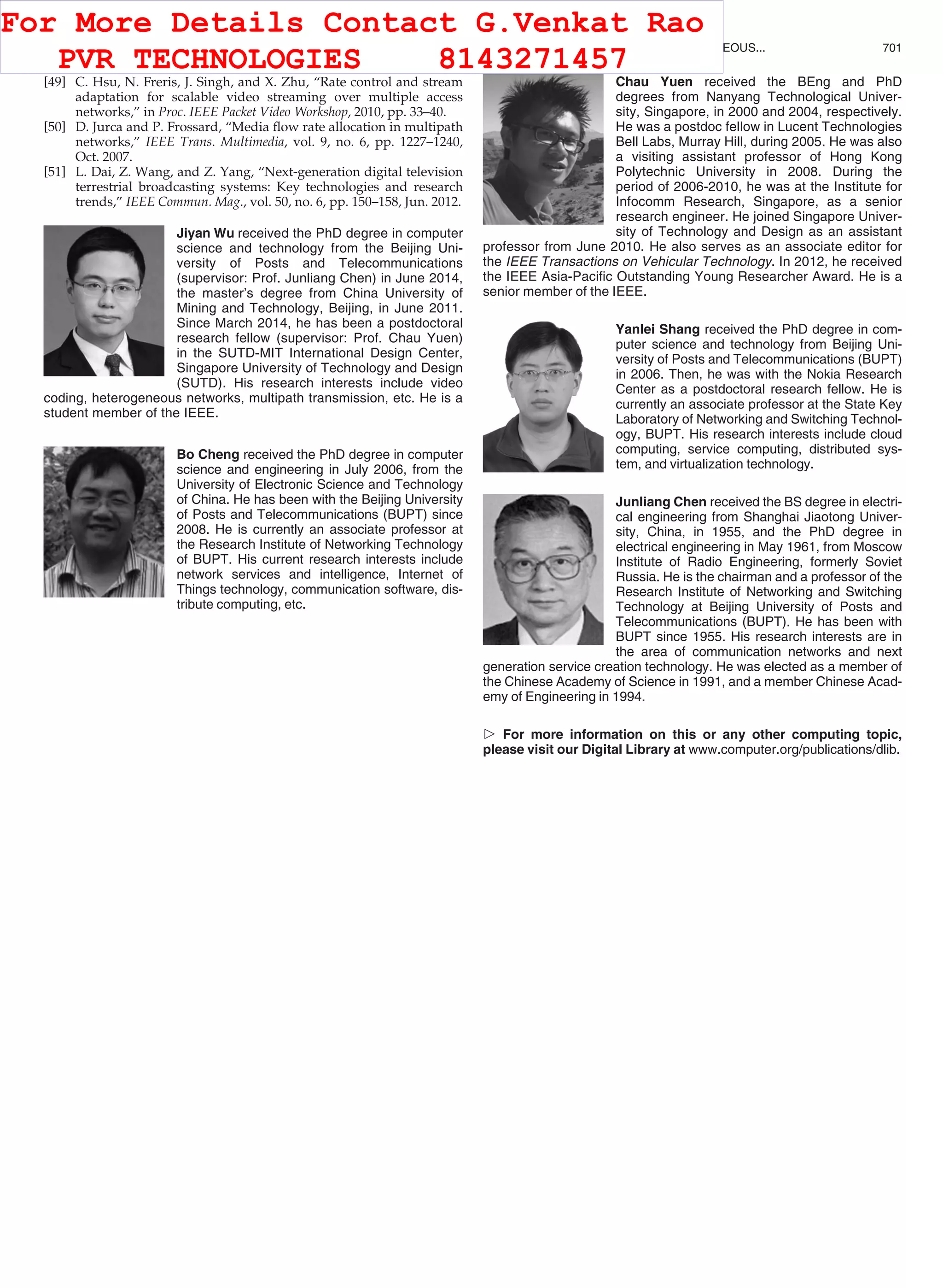 [49] C. Hsu, N. Freris, J. Singh, and X. Zhu, “Rate control and stream
adaptation for scalable video streaming over multiple access
networks,” in Proc. IEEE Packet Video Workshop, 2010, pp. 33–40.
[50] D. Jurca and P. Frossard, “Media ﬂow rate allocation in multipath
networks,” IEEE Trans. Multimedia, vol. 9, no. 6, pp. 1227–1240,
Oct. 2007.
[51] L. Dai, Z. Wang, and Z. Yang, “Next-generation digital television
terrestrial broadcasting systems: Key technologies and research
trends,” IEEE Commun. Mag., vol. 50, no. 6, pp. 150–158, Jun. 2012.
Jiyan Wu received the PhD degree in computer
science and technology from the Beijing Uni-
versity of Posts and Telecommunications
(supervisor: Prof. Junliang Chen) in June 2014,
the master’s degree from China University of
Mining and Technology, Beijing, in June 2011.
Since March 2014, he has been a postdoctoral
research fellow (supervisor: Prof. Chau Yuen)
in the SUTD-MIT International Design Center,
Singapore University of Technology and Design
(SUTD). His research interests include video
coding, heterogeneous networks, multipath transmission, etc. He is a
student member of the IEEE.
Bo Cheng received the PhD degree in computer
science and engineering in July 2006, from the
University of Electronic Science and Technology
of China. He has been with the Beijing University
of Posts and Telecommunications (BUPT) since
2008. He is currently an associate professor at
the Research Institute of Networking Technology
of BUPT. His current research interests include
network services and intelligence, Internet of
Things technology, communication software, dis-
tribute computing, etc.
Chau Yuen received the BEng and PhD
degrees from Nanyang Technological Univer-
sity, Singapore, in 2000 and 2004, respectively.
He was a postdoc fellow in Lucent Technologies
Bell Labs, Murray Hill, during 2005. He was also
a visiting assistant professor of Hong Kong
Polytechnic University in 2008. During the
period of 2006-2010, he was at the Institute for
Infocomm Research, Singapore, as a senior
research engineer. He joined Singapore Univer-
sity of Technology and Design as an assistant
professor from June 2010. He also serves as an associate editor for
the IEEE Transactions on Vehicular Technology. In 2012, he received
the IEEE Asia-Paciﬁc Outstanding Young Researcher Award. He is a
senior member of the IEEE.
Yanlei Shang received the PhD degree in com-
puter science and technology from Beijing Uni-
versity of Posts and Telecommunications (BUPT)
in 2006. Then, he was with the Nokia Research
Center as a postdoctoral research fellow. He is
currently an associate professor at the State Key
Laboratory of Networking and Switching Technol-
ogy, BUPT. His research interests include cloud
computing, service computing, distributed sys-
tem, and virtualization technology.
Junliang Chen received the BS degree in electri-
cal engineering from Shanghai Jiaotong Univer-
sity, China, in 1955, and the PhD degree in
electrical engineering in May 1961, from Moscow
Institute of Radio Engineering, formerly Soviet
Russia. He is the chairman and a professor of the
Research Institute of Networking and Switching
Technology at Beijing University of Posts and
Telecommunications (BUPT). He has been with
BUPT since 1955. His research interests are in
the area of communication networks and next
generation service creation technology. He was elected as a member of
the Chinese Academy of Science in 1991, and a member Chinese Acad-
emy of Engineering in 1994.
 For more information on this or any other computing topic,
please visit our Digital Library at www.computer.org/publications/dlib.
WU ET AL.: DISTORTION-AWARE CONCURRENT MULTIPATH TRANSFER FOR MOBILE VIDEO STREAMING IN HETEROGENEOUS... 701
For More Details Contact G.Venkat Rao
PVR TECHNOLOGIES 8143271457
 