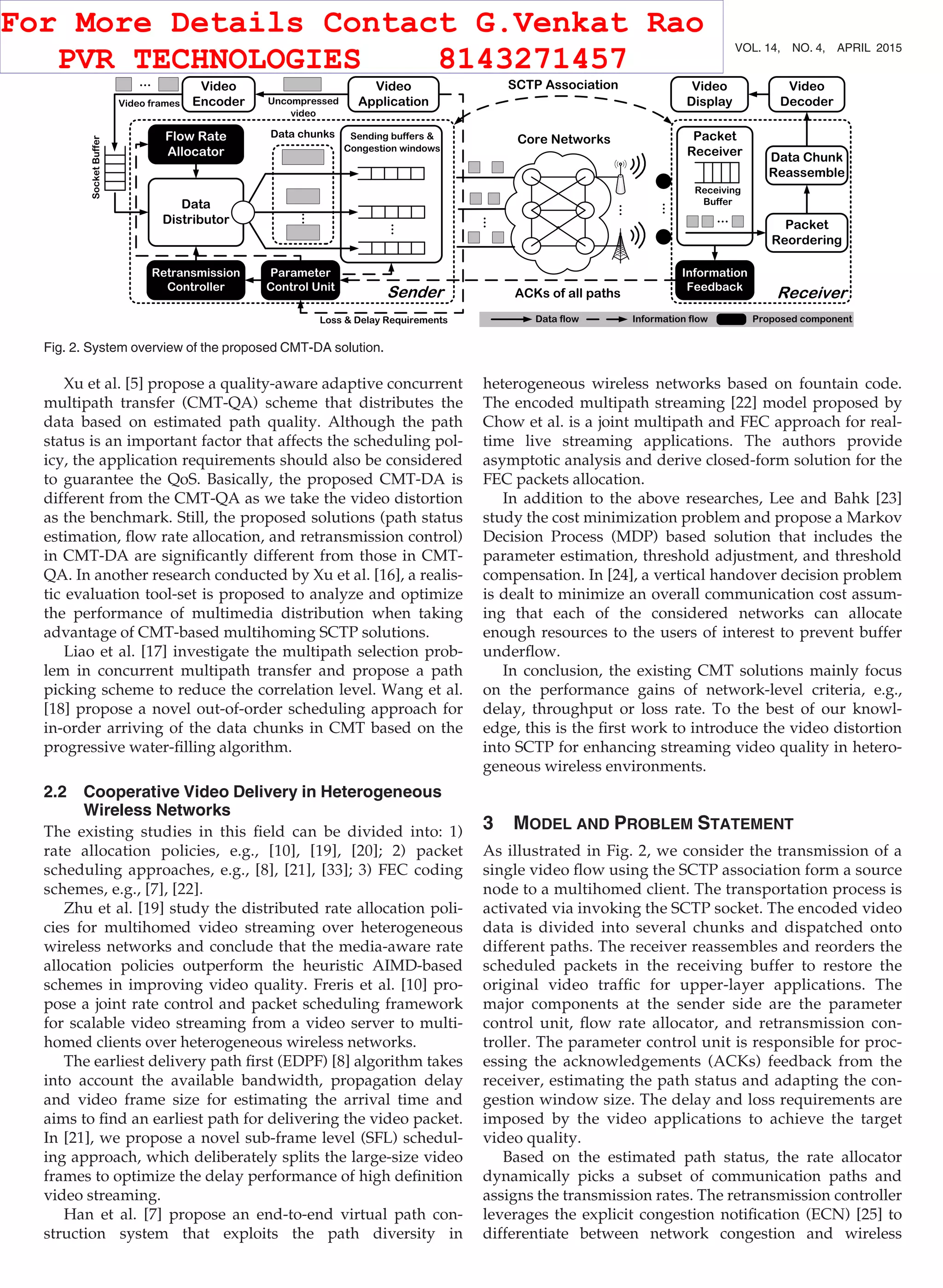 Xu et al. [5] propose a quality-aware adaptive concurrent
multipath transfer (CMT-QA) scheme that distributes the
data based on estimated path quality. Although the path
status is an important factor that affects the scheduling pol-
icy, the application requirements should also be considered
to guarantee the QoS. Basically, the proposed CMT-DA is
different from the CMT-QA as we take the video distortion
as the benchmark. Still, the proposed solutions (path status
estimation, ﬂow rate allocation, and retransmission control)
in CMT-DA are signiﬁcantly different from those in CMT-
QA. In another research conducted by Xu et al. [16], a realis-
tic evaluation tool-set is proposed to analyze and optimize
the performance of multimedia distribution when taking
advantage of CMT-based multihoming SCTP solutions.
Liao et al. [17] investigate the multipath selection prob-
lem in concurrent multipath transfer and propose a path
picking scheme to reduce the correlation level. Wang et al.
[18] propose a novel out-of-order scheduling approach for
in-order arriving of the data chunks in CMT based on the
progressive water-ﬁlling algorithm.
2.2 Cooperative Video Delivery in Heterogeneous
Wireless Networks
The existing studies in this ﬁeld can be divided into: 1)
rate allocation policies, e.g., [10], [19], [20]; 2) packet
scheduling approaches, e.g., [8], [21], [33]; 3) FEC coding
schemes, e.g., [7], [22].
Zhu et al. [19] study the distributed rate allocation poli-
cies for multihomed video streaming over heterogeneous
wireless networks and conclude that the media-aware rate
allocation policies outperform the heuristic AIMD-based
schemes in improving video quality. Freris et al. [10] pro-
pose a joint rate control and packet scheduling framework
for scalable video streaming from a video server to multi-
homed clients over heterogeneous wireless networks.
The earliest delivery path ﬁrst (EDPF) [8] algorithm takes
into account the available bandwidth, propagation delay
and video frame size for estimating the arrival time and
aims to ﬁnd an earliest path for delivering the video packet.
In [21], we propose a novel sub-frame level (SFL) schedul-
ing approach, which deliberately splits the large-size video
frames to optimize the delay performance of high deﬁnition
video streaming.
Han et al. [7] propose an end-to-end virtual path con-
struction system that exploits the path diversity in
heterogeneous wireless networks based on fountain code.
The encoded multipath streaming [22] model proposed by
Chow et al. is a joint multipath and FEC approach for real-
time live streaming applications. The authors provide
asymptotic analysis and derive closed-form solution for the
FEC packets allocation.
In addition to the above researches, Lee and Bahk [23]
study the cost minimization problem and propose a Markov
Decision Process (MDP) based solution that includes the
parameter estimation, threshold adjustment, and threshold
compensation. In [24], a vertical handover decision problem
is dealt to minimize an overall communication cost assum-
ing that each of the considered networks can allocate
enough resources to the users of interest to prevent buffer
underﬂow.
In conclusion, the existing CMT solutions mainly focus
on the performance gains of network-level criteria, e.g.,
delay, throughput or loss rate. To the best of our knowl-
edge, this is the ﬁrst work to introduce the video distortion
into SCTP for enhancing streaming video quality in hetero-
geneous wireless environments.
3 MODEL AND PROBLEM STATEMENT
As illustrated in Fig. 2, we consider the transmission of a
single video ﬂow using the SCTP association form a source
node to a multihomed client. The transportation process is
activated via invoking the SCTP socket. The encoded video
data is divided into several chunks and dispatched onto
different paths. The receiver reassembles and reorders the
scheduled packets in the receiving buffer to restore the
original video trafﬁc for upper-layer applications. The
major components at the sender side are the parameter
control unit, ﬂow rate allocator, and retransmission con-
troller. The parameter control unit is responsible for proc-
essing the acknowledgements (ACKs) feedback from the
receiver, estimating the path status and adapting the con-
gestion window size. The delay and loss requirements are
imposed by the video applications to achieve the target
video quality.
Based on the estimated path status, the rate allocator
dynamically picks a subset of communication paths and
assigns the transmission rates. The retransmission controller
leverages the explicit congestion notiﬁcation (ECN) [25] to
differentiate between network congestion and wireless
Fig. 2. System overview of the proposed CMT-DA solution.
690 IEEE TRANSACTIONS ON MOBILE COMPUTING, VOL. 14, NO. 4, APRIL 2015
For More Details Contact G.Venkat Rao
PVR TECHNOLOGIES 8143271457
 