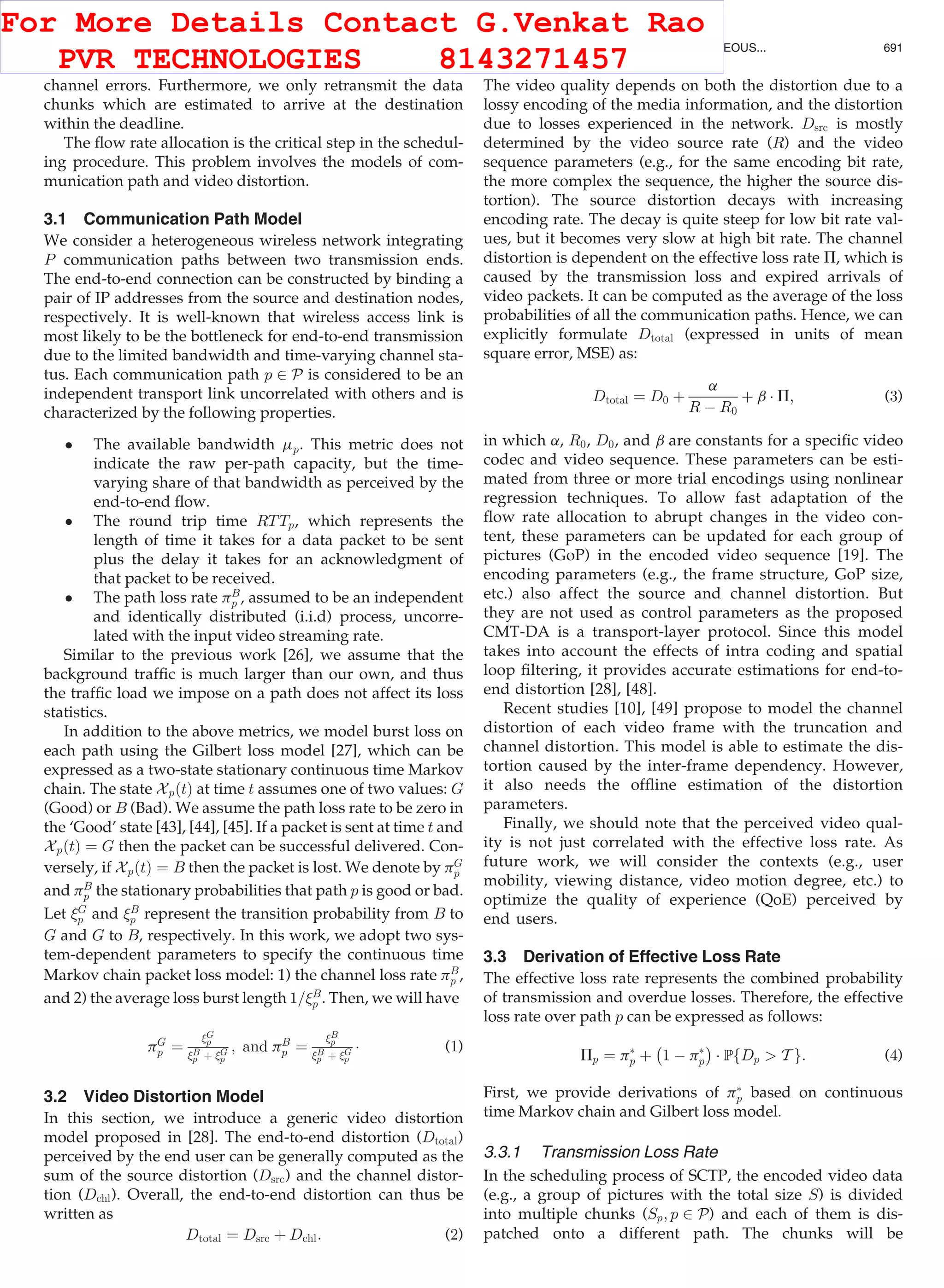 channel errors. Furthermore, we only retransmit the data
chunks which are estimated to arrive at the destination
within the deadline.
The ﬂow rate allocation is the critical step in the schedul-
ing procedure. This problem involves the models of com-
munication path and video distortion.
3.1 Communication Path Model
We consider a heterogeneous wireless network integrating
P communication paths between two transmission ends.
The end-to-end connection can be constructed by binding a
pair of IP addresses from the source and destination nodes,
respectively. It is well-known that wireless access link is
most likely to be the bottleneck for end-to-end transmission
due to the limited bandwidth and time-varying channel sta-
tus. Each communication path p 2 P is considered to be an
independent transport link uncorrelated with others and is
characterized by the following properties.
 The available bandwidth mp. This metric does not
indicate the raw per-path capacity, but the time-
varying share of that bandwidth as perceived by the
end-to-end ﬂow.
 The round trip time RTTp, which represents the
length of time it takes for a data packet to be sent
plus the delay it takes for an acknowledgment of
that packet to be received.
 The path loss rate pB
p , assumed to be an independent
and identically distributed (i.i.d) process, uncorre-
lated with the input video streaming rate.
Similar to the previous work [26], we assume that the
background trafﬁc is much larger than our own, and thus
the trafﬁc load we impose on a path does not affect its loss
statistics.
In addition to the above metrics, we model burst loss on
each path using the Gilbert loss model [27], which can be
expressed as a two-state stationary continuous time Markov
chain. The state XpðtÞ at time t assumes one of two values: G
(Good) or B (Bad). We assume the path loss rate to be zero in
the ‘Good’ state [43], [44], [45]. If a packet is sent at time t and
XpðtÞ ¼ G then the packet can be successful delivered. Con-
versely, if XpðtÞ ¼ B then the packet is lost. We denote by pG
p
and pB
p the stationary probabilities that path p is good or bad.
Let G
p and B
p represent the transition probability from B to
G and G to B, respectively. In this work, we adopt two sys-
tem-dependent parameters to specify the continuous time
Markov chain packet loss model: 1) the channel loss rate pB
p ,
and 2) the average loss burst length 1=B
p . Then, we will have
pG
p ¼
G
p
B
p þ G
p
; and pB
p ¼
B
p
B
p þ G
p
Á (1)
3.2 Video Distortion Model
In this section, we introduce a generic video distortion
model proposed in [28]. The end-to-end distortion (Dtotal)
perceived by the end user can be generally computed as the
sum of the source distortion (Dsrc) and the channel distor-
tion (Dchl). Overall, the end-to-end distortion can thus be
written as
Dtotal ¼ Dsrc þ Dchl: (2)
The video quality depends on both the distortion due to a
lossy encoding of the media information, and the distortion
due to losses experienced in the network. Dsrc is mostly
determined by the video source rate (R) and the video
sequence parameters (e.g., for the same encoding bit rate,
the more complex the sequence, the higher the source dis-
tortion). The source distortion decays with increasing
encoding rate. The decay is quite steep for low bit rate val-
ues, but it becomes very slow at high bit rate. The channel
distortion is dependent on the effective loss rate P, which is
caused by the transmission loss and expired arrivals of
video packets. It can be computed as the average of the loss
probabilities of all the communication paths. Hence, we can
explicitly formulate Dtotal (expressed in units of mean
square error, MSE) as:
Dtotal ¼ D0 þ
a
R À R0
þ b Á P; (3)
in which a, R0, D0, and b are constants for a speciﬁc video
codec and video sequence. These parameters can be esti-
mated from three or more trial encodings using nonlinear
regression techniques. To allow fast adaptation of the
ﬂow rate allocation to abrupt changes in the video con-
tent, these parameters can be updated for each group of
pictures (GoP) in the encoded video sequence [19]. The
encoding parameters (e.g., the frame structure, GoP size,
etc.) also affect the source and channel distortion. But
they are not used as control parameters as the proposed
CMT-DA is a transport-layer protocol. Since this model
takes into account the effects of intra coding and spatial
loop ﬁltering, it provides accurate estimations for end-to-
end distortion [28], [48].
Recent studies [10], [49] propose to model the channel
distortion of each video frame with the truncation and
channel distortion. This model is able to estimate the dis-
tortion caused by the inter-frame dependency. However,
it also needs the ofﬂine estimation of the distortion
parameters.
Finally, we should note that the perceived video qual-
ity is not just correlated with the effective loss rate. As
future work, we will consider the contexts (e.g., user
mobility, viewing distance, video motion degree, etc.) to
optimize the quality of experience (QoE) perceived by
end users.
3.3 Derivation of Effective Loss Rate
The effective loss rate represents the combined probability
of transmission and overdue losses. Therefore, the effective
loss rate over path p can be expressed as follows:
Pp ¼ pÃ
p þ
À
1 À pÃ
p
Á
Á PfDp  T g: (4)
First, we provide derivations of pÃ
p based on continuous
time Markov chain and Gilbert loss model.
3.3.1 Transmission Loss Rate
In the scheduling process of SCTP, the encoded video data
(e.g., a group of pictures with the total size S) is divided
into multiple chunks (Sp; p 2 P) and each of them is dis-
patched onto a different path. The chunks will be
WU ET AL.: DISTORTION-AWARE CONCURRENT MULTIPATH TRANSFER FOR MOBILE VIDEO STREAMING IN HETEROGENEOUS... 691
For More Details Contact G.Venkat Rao
PVR TECHNOLOGIES 8143271457
 