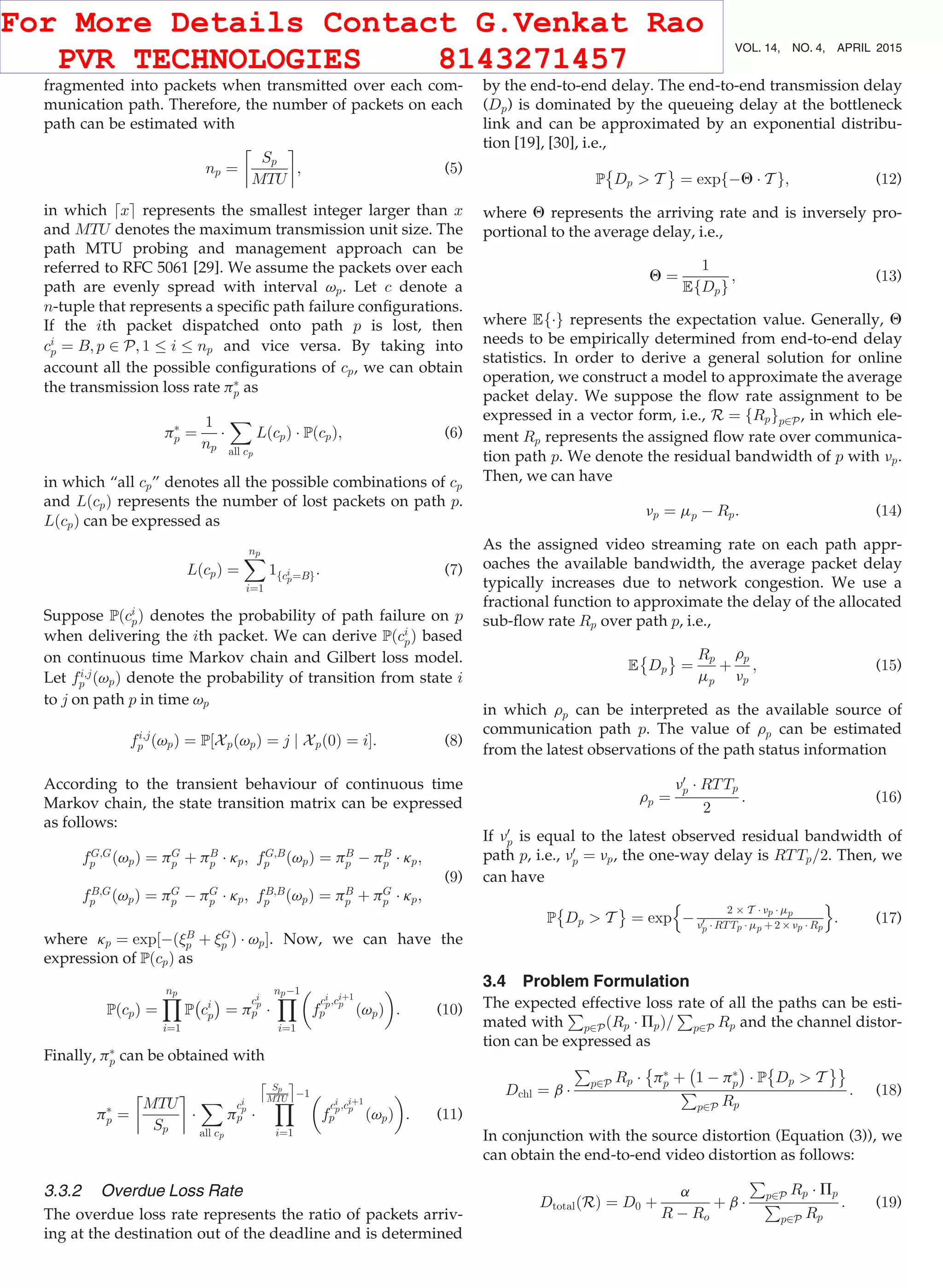 fragmented into packets when transmitted over each com-
munication path. Therefore, the number of packets on each
path can be estimated with
np ¼
Sp
MTU
$ %
; (5)
in which dxe represents the smallest integer larger than x
and MTU denotes the maximum transmission unit size. The
path MTU probing and management approach can be
referred to RFC 5061 [29]. We assume the packets over each
path are evenly spread with interval vp. Let c denote a
n-tuple that represents a speciﬁc path failure conﬁgurations.
If the ith packet dispatched onto path p is lost, then
ci
p ¼ B; p 2 P; 1 i np and vice versa. By taking into
account all the possible conﬁgurations of cp, we can obtain
the transmission loss rate pÃ
p as
pÃ
p ¼
1
np
Á
X
all cp
LðcpÞ Á PðcpÞ; (6)
in which “all cp” denotes all the possible combinations of cp
and LðcpÞ represents the number of lost packets on path p.
LðcpÞ can be expressed as
LðcpÞ ¼
Xnp
i¼1
1fci
p¼Bg: (7)
Suppose Pðci
pÞ denotes the probability of path failure on p
when delivering the ith packet. We can derive Pðci
pÞ based
on continuous time Markov chain and Gilbert loss model.
Let fi;j
p ðvpÞ denote the probability of transition from state i
to j on path p in time vp
fi;j
p ðvpÞ ¼ P½XpðvpÞ ¼ j j Xpð0Þ ¼ iŠ: (8)
According to the transient behaviour of continuous time
Markov chain, the state transition matrix can be expressed
as follows:
fG;G
p ðvpÞ ¼ pG
p þ pB
p Á kp; fG;B
p ðvpÞ ¼ pB
p À pB
p Á kp;
fB;G
p ðvpÞ ¼ pG
p À pG
p Á kp; fB;B
p ðvpÞ ¼ pB
p þ pG
p Á kp;
(9)
where kp ¼ exp½ÀðB
p þ G
p Þ Á vpŠ. Now, we can have the
expression of PðcpÞ as
PðcpÞ ¼
Ynp
i¼1
P
À
ci
p
Á
¼ p
ci
p
p Á
YnpÀ1
i¼1
f
ci
p;ciþ1
p
p ðvpÞ
 
: (10)
Finally, pÃ
p can be obtained with
pÃ
p ¼
MTU
Sp
$ %
Á
X
all cp
p
ci
p
p Á
Y
Sp
MTU
Æ Ç
À1
i¼1
f
ci
p;ciþ1
p
p ðvpÞ
 
: (11)
3.3.2 Overdue Loss Rate
The overdue loss rate represents the ratio of packets arriv-
ing at the destination out of the deadline and is determined
by the end-to-end delay. The end-to-end transmission delay
(Dp) is dominated by the queueing delay at the bottleneck
link and can be approximated by an exponential distribu-
tion [19], [30], i.e.,
P Dp  T
È É
¼ expfÀQ Á T g; (12)
where Q represents the arriving rate and is inversely pro-
portional to the average delay, i.e.,
Q ¼
1
EfDpg
; (13)
where EfÁg represents the expectation value. Generally, Q
needs to be empirically determined from end-to-end delay
statistics. In order to derive a general solution for online
operation, we construct a model to approximate the average
packet delay. We suppose the ﬂow rate assignment to be
expressed in a vector form, i.e., R ¼ fRpgp2P, in which ele-
ment Rp represents the assigned ﬂow rate over communica-
tion path p. We denote the residual bandwidth of p with np.
Then, we can have
np ¼ mp À Rp: (14)
As the assigned video streaming rate on each path appr-
oaches the available bandwidth, the average packet delay
typically increases due to network congestion. We use a
fractional function to approximate the delay of the allocated
sub-ﬂow rate Rp over path p, i.e.,
E Dp
È É
¼
Rp
mp
þ
rp
np
; (15)
in which rp can be interpreted as the available source of
communication path p. The value of rp can be estimated
from the latest observations of the path status information
rp ¼
n0
p Á RTTp
2
: (16)
If n0
p is equal to the latest observed residual bandwidth of
path p, i.e., n0
p ¼ np, the one-way delay is RTTp=2. Then, we
can have
P Dp  T
È É
¼ exp À
2 Â T Á np Á mp
n0
p Á RTTp Á mp þ 2 Â np Á Rp
n o
: (17)
3.4 Problem Formulation
The expected effective loss rate of all the paths can be esti-
mated with
P
p2PðRp Á PpÞ=
P
p2P Rp and the channel distor-
tion can be expressed as
Dchl ¼ b Á
P
p2P Rp Á
È
pÃ
p þ
À
1 À pÃ
p
Á
Á P
È
Dp  T
ÉÉ
P
p2P Rp
: (18)
In conjunction with the source distortion (Equation (3)), we
can obtain the end-to-end video distortion as follows:
DtotalðRÞ ¼ D0 þ
a
R À Ro
þ b Á
P
p2P Rp Á Pp
P
p2P Rp
: (19)
692 IEEE TRANSACTIONS ON MOBILE COMPUTING, VOL. 14, NO. 4, APRIL 2015
For More Details Contact G.Venkat Rao
PVR TECHNOLOGIES 8143271457
 