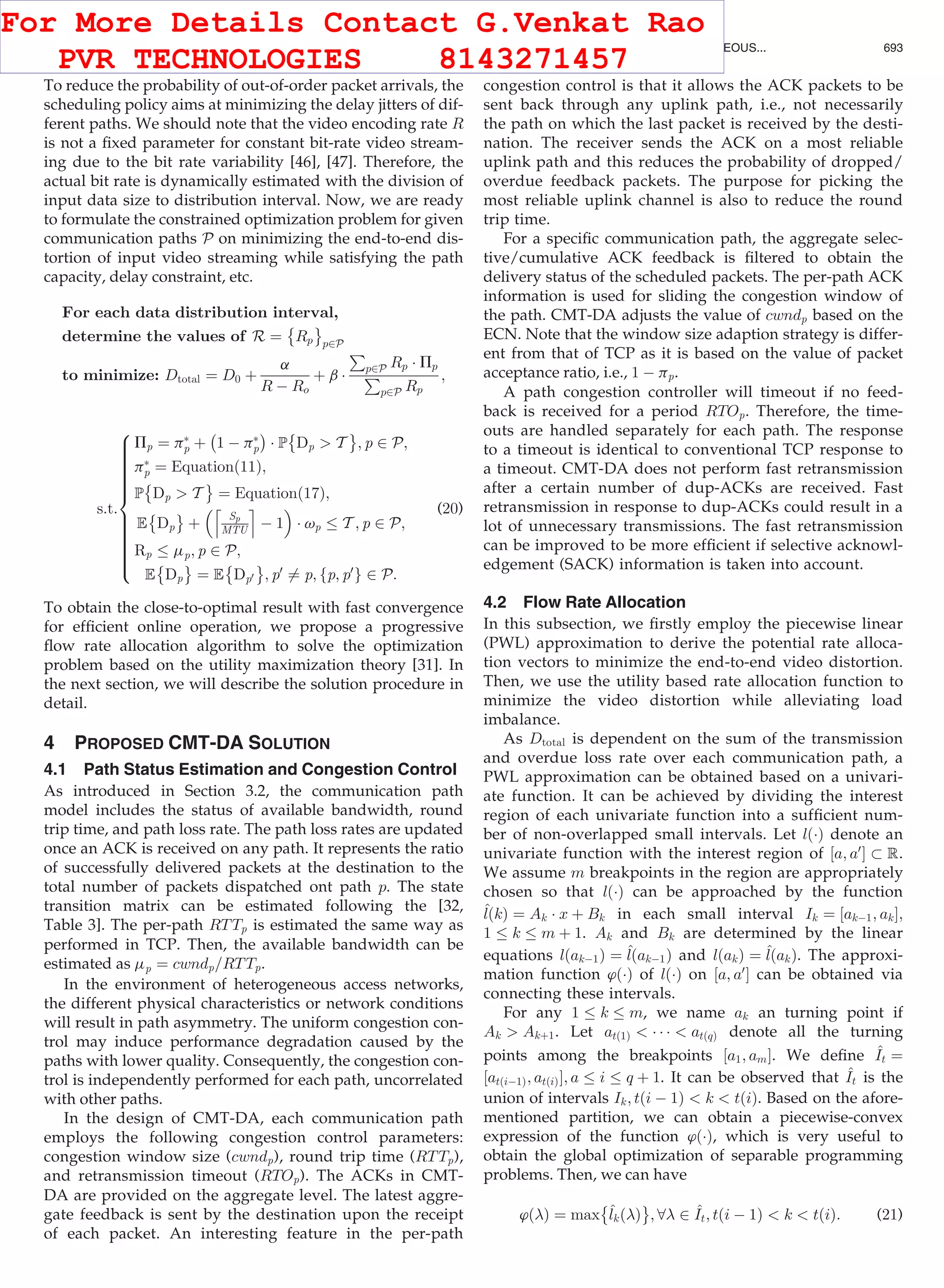 To reduce the probability of out-of-order packet arrivals, the
scheduling policy aims at minimizing the delay jitters of dif-
ferent paths. We should note that the video encoding rate R
is not a ﬁxed parameter for constant bit-rate video stream-
ing due to the bit rate variability [46], [47]. Therefore, the
actual bit rate is dynamically estimated with the division of
input data size to distribution interval. Now, we are ready
to formulate the constrained optimization problem for given
communication paths P on minimizing the end-to-end dis-
tortion of input video streaming while satisfying the path
capacity, delay constraint, etc.
For each data distribution interval,
determine the values of R ¼ Rp
È É
p2P
to minimize: Dtotal ¼ D0 þ
a
R À Ro
þ b Á
P
p2P Rp Á Pp
P
p2P Rp
;
s:t:
Pp ¼ pÃ
p þ
À
1 À pÃ
p
Á
Á P
È
Dp  T
É
; p 2 P;
pÃ
p ¼ Equationð11Þ;
P
È
Dp  T
É
¼ Equationð17Þ;
E Dp
È É
þ
Sp
MTU
l m
À 1
 
Á vp T ; p 2 P;
Rp mp; p 2 P;
E Dp
È É
¼ E Dp0
È É
; p0
6¼ p; fp; p0
g 2 P:
8

:
(20)
To obtain the close-to-optimal result with fast convergence
for efﬁcient online operation, we propose a progressive
ﬂow rate allocation algorithm to solve the optimization
problem based on the utility maximization theory [31]. In
the next section, we will describe the solution procedure in
detail.
4 PROPOSED CMT-DA SOLUTION
4.1 Path Status Estimation and Congestion Control
As introduced in Section 3.2, the communication path
model includes the status of available bandwidth, round
trip time, and path loss rate. The path loss rates are updated
once an ACK is received on any path. It represents the ratio
of successfully delivered packets at the destination to the
total number of packets dispatched ont path p. The state
transition matrix can be estimated following the [32,
Table 3]. The per-path RTTp is estimated the same way as
performed in TCP. Then, the available bandwidth can be
estimated as mp ¼ cwndp=RTTp.
In the environment of heterogeneous access networks,
the different physical characteristics or network conditions
will result in path asymmetry. The uniform congestion con-
trol may induce performance degradation caused by the
paths with lower quality. Consequently, the congestion con-
trol is independently performed for each path, uncorrelated
with other paths.
In the design of CMT-DA, each communication path
employs the following congestion control parameters:
congestion window size (cwndp), round trip time (RTTp),
and retransmission timeout (RTOp). The ACKs in CMT-
DA are provided on the aggregate level. The latest aggre-
gate feedback is sent by the destination upon the receipt
of each packet. An interesting feature in the per-path
congestion control is that it allows the ACK packets to be
sent back through any uplink path, i.e., not necessarily
the path on which the last packet is received by the desti-
nation. The receiver sends the ACK on a most reliable
uplink path and this reduces the probability of dropped/
overdue feedback packets. The purpose for picking the
most reliable uplink channel is also to reduce the round
trip time.
For a speciﬁc communication path, the aggregate selec-
tive/cumulative ACK feedback is ﬁltered to obtain the
delivery status of the scheduled packets. The per-path ACK
information is used for sliding the congestion window of
the path. CMT-DA adjusts the value of cwndp based on the
ECN. Note that the window size adaption strategy is differ-
ent from that of TCP as it is based on the value of packet
acceptance ratio, i.e., 1 À pp.
A path congestion controller will timeout if no feed-
back is received for a period RTOp. Therefore, the time-
outs are handled separately for each path. The response
to a timeout is identical to conventional TCP response to
a timeout. CMT-DA does not perform fast retransmission
after a certain number of dup-ACKs are received. Fast
retransmission in response to dup-ACKs could result in a
lot of unnecessary transmissions. The fast retransmission
can be improved to be more efﬁcient if selective acknowl-
edgement (SACK) information is taken into account.
4.2 Flow Rate Allocation
In this subsection, we ﬁrstly employ the piecewise linear
(PWL) approximation to derive the potential rate alloca-
tion vectors to minimize the end-to-end video distortion.
Then, we use the utility based rate allocation function to
minimize the video distortion while alleviating load
imbalance.
As Dtotal is dependent on the sum of the transmission
and overdue loss rate over each communication path, a
PWL approximation can be obtained based on a univari-
ate function. It can be achieved by dividing the interest
region of each univariate function into a sufﬁcient num-
ber of non-overlapped small intervals. Let lðÁÞ denote an
univariate function with the interest region of ½a; a0
Š  R.
We assume m breakpoints in the region are appropriately
chosen so that lðÁÞ can be approached by the function
^lðkÞ ¼ Ak Á x þ Bk in each small interval Ik ¼ ½akÀ1; akŠ;
1 k m þ 1. Ak and Bk are determined by the linear
equations lðakÀ1Þ ¼ ^lðakÀ1Þ and lðakÞ ¼ ^lðakÞ. The approxi-
mation function ’ðÁÞ of lðÁÞ on ½a; a0
Š can be obtained via
connecting these intervals.
For any 1 k m, we name ak an turning point if
Ak  Akþ1. Let atð1Þ  Á Á Á  atðqÞ denote all the turning
points among the breakpoints ½a1; amŠ. We deﬁne ^It ¼
½atðiÀ1Þ; atðiÞŠ; a i q þ 1. It can be observed that ^It is the
union of intervals Ik; tði À 1Þ  k  tðiÞ. Based on the afore-
mentioned partition, we can obtain a piecewise-convex
expression of the function ’ðÁÞ, which is very useful to
obtain the global optimization of separable programming
problems. Then, we can have
’ðÞ ¼ max
È
^lkðÞ
É
; 8 2 ^It; tði À 1Þ  k  tðiÞ: (21)
WU ET AL.: DISTORTION-AWARE CONCURRENT MULTIPATH TRANSFER FOR MOBILE VIDEO STREAMING IN HETEROGENEOUS... 693
For More Details Contact G.Venkat Rao
PVR TECHNOLOGIES 8143271457
 