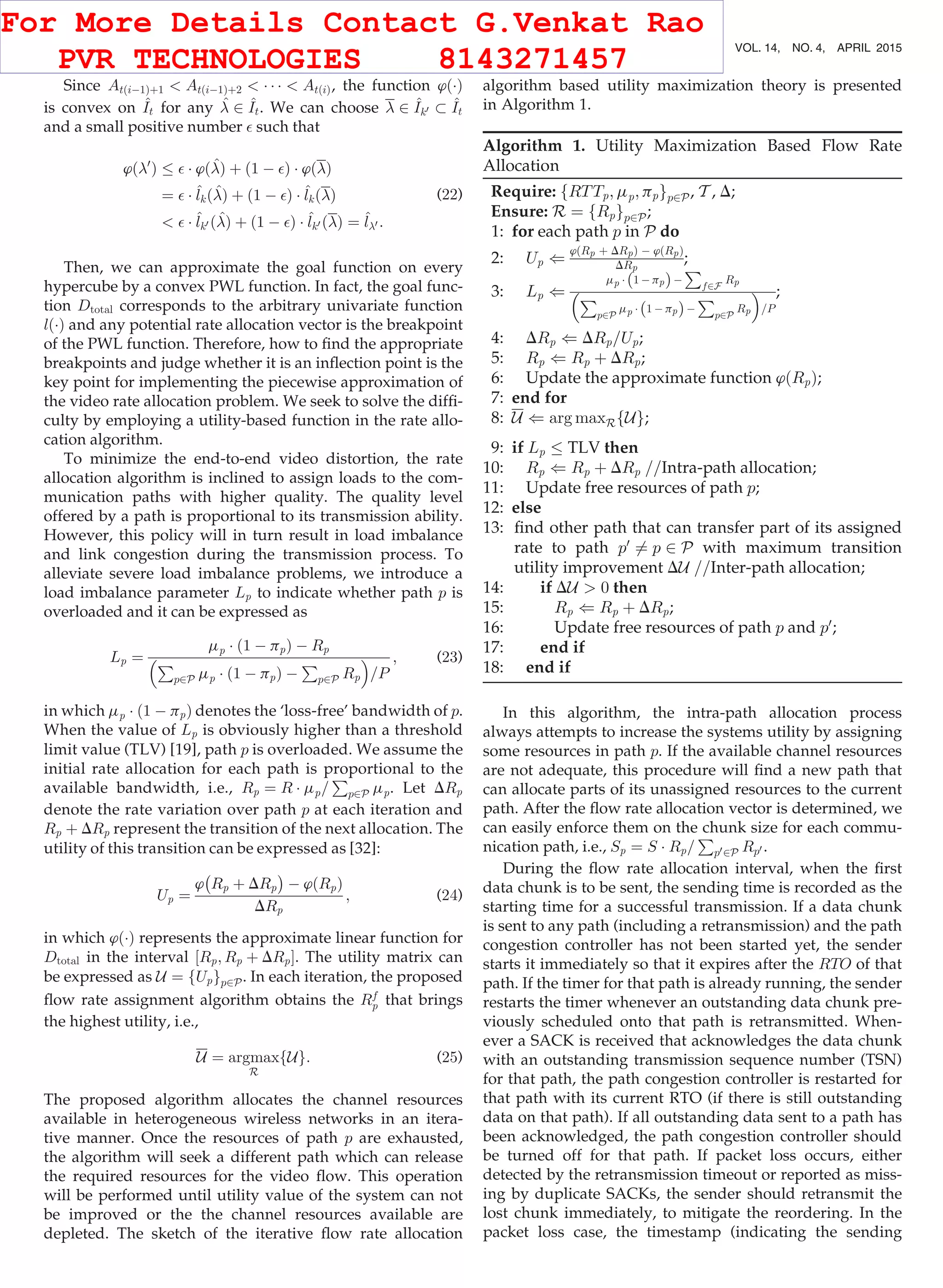 Since AtðiÀ1Þþ1  AtðiÀ1Þþ2  Á Á Á  AtðiÞ, the function ’ðÁÞ
is convex on ^It for any ^ 2 ^It. We can choose  2 ^Ik0  ^It
and a small positive number  such that
’ð0
Þ  Á ’ð^Þ þ ð1 À Þ Á ’ðÞ
¼  Á ^lkð^Þ þ ð1 À Þ Á ^lkðÞ
  Á ^lk0 ð^Þ þ ð1 À Þ Á ^lk0 ðÞ ¼ ^l0 :
(22)
Then, we can approximate the goal function on every
hypercube by a convex PWL function. In fact, the goal func-
tion Dtotal corresponds to the arbitrary univariate function
lðÁÞ and any potential rate allocation vector is the breakpoint
of the PWL function. Therefore, how to ﬁnd the appropriate
breakpoints and judge whether it is an inﬂection point is the
key point for implementing the piecewise approximation of
the video rate allocation problem. We seek to solve the difﬁ-
culty by employing a utility-based function in the rate allo-
cation algorithm.
To minimize the end-to-end video distortion, the rate
allocation algorithm is inclined to assign loads to the com-
munication paths with higher quality. The quality level
offered by a path is proportional to its transmission ability.
However, this policy will in turn result in load imbalance
and link congestion during the transmission process. To
alleviate severe load imbalance problems, we introduce a
load imbalance parameter Lp to indicate whether path p is
overloaded and it can be expressed as
Lp ¼
mp Á ð1 À ppÞ À Rp
P
p2P mp Á ð1 À ppÞ À
P
p2P Rp
 
=P
; (23)
in which mp Á ð1 À ppÞ denotes the ‘loss-free’ bandwidth of p.
When the value of Lp is obviously higher than a threshold
limit value (TLV) [19], path p is overloaded. We assume the
initial rate allocation for each path is proportional to the
available bandwidth, i.e., Rp ¼ R Á mp=
P
p2P mp. Let DRp
denote the rate variation over path p at each iteration and
Rp þ DRp represent the transition of the next allocation. The
utility of this transition can be expressed as [32]:
Up ¼
’
À
Rp þ DRp
Á
À ’ðRpÞ
DRp
; (24)
in which ’ðÁÞ represents the approximate linear function for
Dtotal in the interval ½Rp; Rp þ DRpŠ. The utility matrix can
be expressed as U ¼ fUpgp2P. In each iteration, the proposed
ﬂow rate assignment algorithm obtains the Rf
p that brings
the highest utility, i.e.,
U ¼ argmax
R
fUg: (25)
The proposed algorithm allocates the channel resources
available in heterogeneous wireless networks in an itera-
tive manner. Once the resources of path p are exhausted,
the algorithm will seek a different path which can release
the required resources for the video ﬂow. This operation
will be performed until utility value of the system can not
be improved or the the channel resources available are
depleted. The sketch of the iterative ﬂow rate allocation
algorithm based utility maximization theory is presented
in Algorithm 1.
Algorithm 1. Utility Maximization Based Flow Rate
Allocation
Require: fRTTp; mp; ppgp2P, T , D;
Ensure: R ¼ fRpgp2P;
1: for each path p in P do
2: Up (
’ðRp þ DRpÞ À ’ðRpÞ
DRp
;
3: Lp (
mp Á 1 À ppð ÞÀ
P
f2F
Rp
P
p2P
mp Á 1 À ppð ÞÀ
P
p2P
Rp
 
=P
;
4: DRp ( DRp=Up;
5: Rp ( Rp þ DRp;
6: Update the approximate function ’ðRpÞ;
7: end for
8: U ( arg maxRfUg;
9: if Lp TLV then
10: Rp ( Rp þ DRp ==Intra-path allocation;
11: Update free resources of path p;
12: else
13: ﬁnd other path that can transfer part of its assigned
rate to path p0
6¼ p 2 P with maximum transition
utility improvement DU ==Inter-path allocation;
14: if DU  0 then
15: Rp ( Rp þ DRp;
16: Update free resources of path p and p0
;
17: end if
18: end if
In this algorithm, the intra-path allocation process
always attempts to increase the systems utility by assigning
some resources in path p. If the available channel resources
are not adequate, this procedure will ﬁnd a new path that
can allocate parts of its unassigned resources to the current
path. After the ﬂow rate allocation vector is determined, we
can easily enforce them on the chunk size for each commu-
nication path, i.e., Sp ¼ S Á Rp=
P
p02P Rp0 .
During the ﬂow rate allocation interval, when the ﬁrst
data chunk is to be sent, the sending time is recorded as the
starting time for a successful transmission. If a data chunk
is sent to any path (including a retransmission) and the path
congestion controller has not been started yet, the sender
starts it immediately so that it expires after the RTO of that
path. If the timer for that path is already running, the sender
restarts the timer whenever an outstanding data chunk pre-
viously scheduled onto that path is retransmitted. When-
ever a SACK is received that acknowledges the data chunk
with an outstanding transmission sequence number (TSN)
for that path, the path congestion controller is restarted for
that path with its current RTO (if there is still outstanding
data on that path). If all outstanding data sent to a path has
been acknowledged, the path congestion controller should
be turned off for that path. If packet loss occurs, either
detected by the retransmission timeout or reported as miss-
ing by duplicate SACKs, the sender should retransmit the
lost chunk immediately, to mitigate the reordering. In the
packet loss case, the timestamp (indicating the sending
694 IEEE TRANSACTIONS ON MOBILE COMPUTING, VOL. 14, NO. 4, APRIL 2015
For More Details Contact G.Venkat Rao
PVR TECHNOLOGIES 8143271457
 