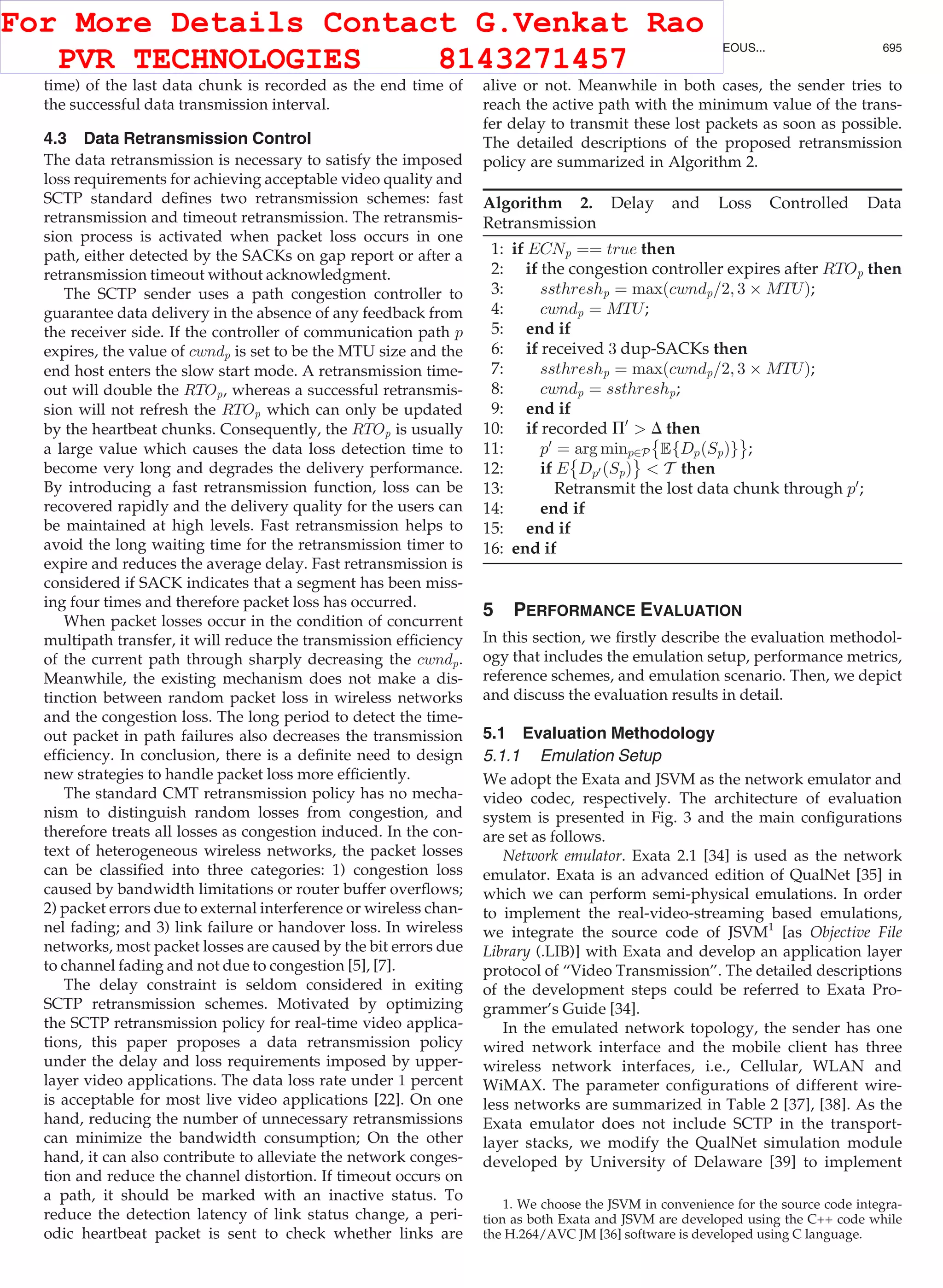 time) of the last data chunk is recorded as the end time of
the successful data transmission interval.
4.3 Data Retransmission Control
The data retransmission is necessary to satisfy the imposed
loss requirements for achieving acceptable video quality and
SCTP standard deﬁnes two retransmission schemes: fast
retransmission and timeout retransmission. The retransmis-
sion process is activated when packet loss occurs in one
path, either detected by the SACKs on gap report or after a
retransmission timeout without acknowledgment.
The SCTP sender uses a path congestion controller to
guarantee data delivery in the absence of any feedback from
the receiver side. If the controller of communication path p
expires, the value of cwndp is set to be the MTU size and the
end host enters the slow start mode. A retransmission time-
out will double the RTOp, whereas a successful retransmis-
sion will not refresh the RTOp which can only be updated
by the heartbeat chunks. Consequently, the RTOp is usually
a large value which causes the data loss detection time to
become very long and degrades the delivery performance.
By introducing a fast retransmission function, loss can be
recovered rapidly and the delivery quality for the users can
be maintained at high levels. Fast retransmission helps to
avoid the long waiting time for the retransmission timer to
expire and reduces the average delay. Fast retransmission is
considered if SACK indicates that a segment has been miss-
ing four times and therefore packet loss has occurred.
When packet losses occur in the condition of concurrent
multipath transfer, it will reduce the transmission efﬁciency
of the current path through sharply decreasing the cwndp.
Meanwhile, the existing mechanism does not make a dis-
tinction between random packet loss in wireless networks
and the congestion loss. The long period to detect the time-
out packet in path failures also decreases the transmission
efﬁciency. In conclusion, there is a deﬁnite need to design
new strategies to handle packet loss more efﬁciently.
The standard CMT retransmission policy has no mecha-
nism to distinguish random losses from congestion, and
therefore treats all losses as congestion induced. In the con-
text of heterogeneous wireless networks, the packet losses
can be classiﬁed into three categories: 1) congestion loss
caused by bandwidth limitations or router buffer overﬂows;
2) packet errors due to external interference or wireless chan-
nel fading; and 3) link failure or handover loss. In wireless
networks, most packet losses are caused by the bit errors due
to channel fading and not due to congestion [5], [7].
The delay constraint is seldom considered in exiting
SCTP retransmission schemes. Motivated by optimizing
the SCTP retransmission policy for real-time video applica-
tions, this paper proposes a data retransmission policy
under the delay and loss requirements imposed by upper-
layer video applications. The data loss rate under 1 percent
is acceptable for most live video applications [22]. On one
hand, reducing the number of unnecessary retransmissions
can minimize the bandwidth consumption; On the other
hand, it can also contribute to alleviate the network conges-
tion and reduce the channel distortion. If timeout occurs on
a path, it should be marked with an inactive status. To
reduce the detection latency of link status change, a peri-
odic heartbeat packet is sent to check whether links are
alive or not. Meanwhile in both cases, the sender tries to
reach the active path with the minimum value of the trans-
fer delay to transmit these lost packets as soon as possible.
The detailed descriptions of the proposed retransmission
policy are summarized in Algorithm 2.
Algorithm 2. Delay and Loss Controlled Data
Retransmission
1: if ECNp ¼¼ true then
2: if the congestion controller expires after RTOp then
3: ssthreshp ¼ maxðcwndp=2; 3 Â MTUÞ;
4: cwndp ¼ MTU;
5: end if
6: if received 3 dup-SACKs then
7: ssthreshp ¼ maxðcwndp=2; 3 Â MTUÞ;
8: cwndp ¼ ssthreshp;
9: end if
10: if recorded P0
 D then
11: p0
¼ arg minp2P EfDpðSpÞg
È É
;
12: if E Dp0 ðSpÞ
È É
 T then
13: Retransmit the lost data chunk through p0
;
14: end if
15: end if
16: end if
5 PERFORMANCE EVALUATION
In this section, we ﬁrstly describe the evaluation methodol-
ogy that includes the emulation setup, performance metrics,
reference schemes, and emulation scenario. Then, we depict
and discuss the evaluation results in detail.
5.1 Evaluation Methodology
5.1.1 Emulation Setup
We adopt the Exata and JSVM as the network emulator and
video codec, respectively. The architecture of evaluation
system is presented in Fig. 3 and the main conﬁgurations
are set as follows.
Network emulator. Exata 2.1 [34] is used as the network
emulator. Exata is an advanced edition of QualNet [35] in
which we can perform semi-physical emulations. In order
to implement the real-video-streaming based emulations,
we integrate the source code of JSVM1
[as Objective File
Library (.LIB)] with Exata and develop an application layer
protocol of “Video Transmission”. The detailed descriptions
of the development steps could be referred to Exata Pro-
grammer’s Guide [34].
In the emulated network topology, the sender has one
wired network interface and the mobile client has three
wireless network interfaces, i.e., Cellular, WLAN and
WiMAX. The parameter conﬁgurations of different wire-
less networks are summarized in Table 2 [37], [38]. As the
Exata emulator does not include SCTP in the transport-
layer stacks, we modify the QualNet simulation module
developed by University of Delaware [39] to implement
1. We choose the JSVM in convenience for the source code integra-
tion as both Exata and JSVM are developed using the C++ code while
the H.264/AVC JM [36] software is developed using C language.
WU ET AL.: DISTORTION-AWARE CONCURRENT MULTIPATH TRANSFER FOR MOBILE VIDEO STREAMING IN HETEROGENEOUS... 695
For More Details Contact G.Venkat Rao
PVR TECHNOLOGIES 8143271457
 