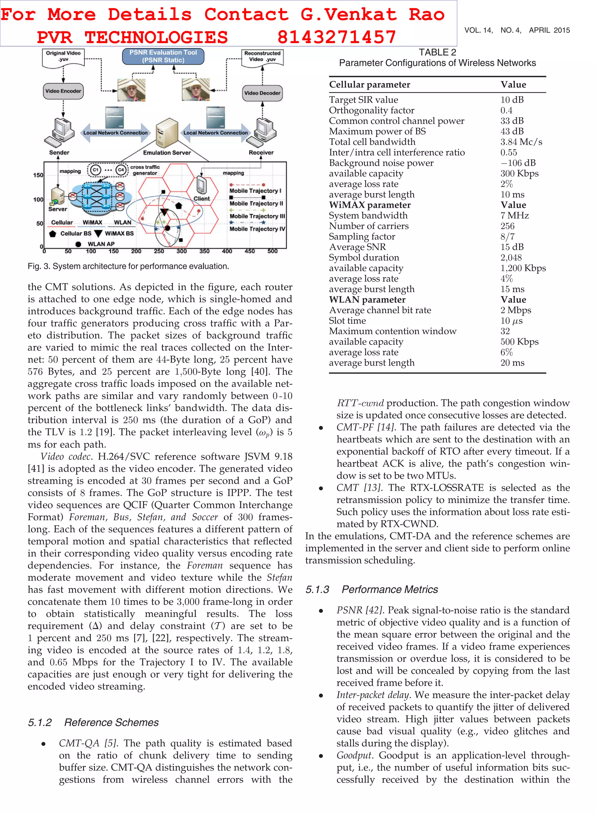 the CMT solutions. As depicted in the ﬁgure, each router
is attached to one edge node, which is single-homed and
introduces background trafﬁc. Each of the edge nodes has
four trafﬁc generators producing cross trafﬁc with a Par-
eto distribution. The packet sizes of background trafﬁc
are varied to mimic the real traces collected on the Inter-
net: 50 percent of them are 44-Byte long, 25 percent have
576 Bytes, and 25 percent are 1;500-Byte long [40]. The
aggregate cross trafﬁc loads imposed on the available net-
work paths are similar and vary randomly between 0 -10
percent of the bottleneck links’ bandwidth. The data dis-
tribution interval is 250 ms (the duration of a GoP) and
the TLV is 1:2 [19]. The packet interleaving level (vp) is 5
ms for each path.
Video codec. H.264/SVC reference software JSVM 9.18
[41] is adopted as the video encoder. The generated video
streaming is encoded at 30 frames per second and a GoP
consists of 8 frames. The GoP structure is IPPP. The test
video sequences are QCIF (Quarter Common Interchange
Format) Foreman, Bus, Stefan, and Soccer of 300 frames-
long. Each of the sequences features a different pattern of
temporal motion and spatial characteristics that reﬂected
in their corresponding video quality versus encoding rate
dependencies. For instance, the Foreman sequence has
moderate movement and video texture while the Stefan
has fast movement with different motion directions. We
concatenate them 10 times to be 3;000 frame-long in order
to obtain statistically meaningful results. The loss
requirement (D) and delay constraint (T ) are set to be
1 percent and 250 ms [7], [22], respectively. The stream-
ing video is encoded at the source rates of 1:4, 1:2, 1:8,
and 0:65 Mbps for the Trajectory I to IV. The available
capacities are just enough or very tight for delivering the
encoded video streaming.
5.1.2 Reference Schemes
 CMT-QA [5]. The path quality is estimated based
on the ratio of chunk delivery time to sending
buffer size. CMT-QA distinguishes the network con-
gestions from wireless channel errors with the
RTT-cwnd production. The path congestion window
size is updated once consecutive losses are detected.
 CMT-PF [14]. The path failures are detected via the
heartbeats which are sent to the destination with an
exponential backoff of RTO after every timeout. If a
heartbeat ACK is alive, the path’s congestion win-
dow is set to be two MTUs.
 CMT [13]. The RTX-LOSSRATE is selected as the
retransmission policy to minimize the transfer time.
Such policy uses the information about loss rate esti-
mated by RTX-CWND.
In the emulations, CMT-DA and the reference schemes are
implemented in the server and client side to perform online
transmission scheduling.
5.1.3 Performance Metrics
 PSNR [42]. Peak signal-to-noise ratio is the standard
metric of objective video quality and is a function of
the mean square error between the original and the
received video frames. If a video frame experiences
transmission or overdue loss, it is considered to be
lost and will be concealed by copying from the last
received frame before it.
 Inter-packet delay. We measure the inter-packet delay
of received packets to quantify the jitter of delivered
video stream. High jitter values between packets
cause bad visual quality (e.g., video glitches and
stalls during the display).
 Goodput. Goodput is an application-level through-
put, i.e., the number of useful information bits suc-
cessfully received by the destination within the
TABLE 2
Parameter Conﬁgurations of Wireless Networks
Cellular parameter Value
Target SIR value 10 dB
Orthogonality factor 0:4
Common control channel power 33 dB
Maximum power of BS 43 dB
Total cell bandwidth 3:84 Mc/s
Inter/intra cell interference ratio 0:55
Background noise power À106 dB
available capacity 300 Kbps
average loss rate 2%
average burst length 10 ms
WiMAX parameter Value
System bandwidth 7 MHz
Number of carriers 256
Sampling factor 8=7
Average SNR 15 dB
Symbol duration 2;048
available capacity 1;200 Kbps
average loss rate 4%
average burst length 15 ms
WLAN parameter Value
Average channel bit rate 2 Mbps
Slot time 10 ms
Maximum contention window 32
available capacity 500 Kbps
average loss rate 6%
average burst length 20 ms
Fig. 3. System architecture for performance evaluation.
696 IEEE TRANSACTIONS ON MOBILE COMPUTING, VOL. 14, NO. 4, APRIL 2015
For More Details Contact G.Venkat Rao
PVR TECHNOLOGIES 8143271457
 