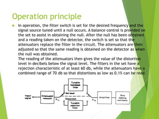 Operation principle
 In operation, the filter switch is set for the desired frequency and the
signal source tuned until a null occurs. A balance control is provided on
the set to assist in obtaining the null. After the null has been obtained
and a reading taken on the detector, the switch is set so that the
attenuators replace the filter in the circuit. The attenuators are then
adjusted so that the same reading is obtained on the detector as when
the null was obtained.
The reading of the attenuators then gives the value of the distortion
level in decibels below the signal level. The filters in the set have a
rejection characteristic of at least 60 db, while the attenuators have a
combined range of 70 db so that distortions as low as 0.1% can be read.
 