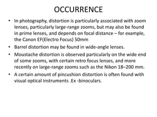 OCCURRENCE
• In photography, distortion is particularly associated with zoom
lenses, particularly large-range zooms, but may also be found
in prime lenses, and depends on focal distance – for example,
the Canon EF(Electro Focus) 50mm
• Barrel distortion may be found in wide-angle lenses.
• Moustache distortion is observed particularly on the wide end
of some zooms, with certain retro focus lenses, and more
recently on large-range zooms such as the Nikon 18–200 mm.
• A certain amount of pincushion distortion is often found with
visual optical instruments .Ex -binoculars.
 