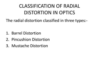CLASSIFICATION OF RADIAL
DISTORTION IN OPTICS
The radial distortion classified in three types:-
1. Barrel Distortion
2. Pincushion Distortion
3. Mustache Distortion
 