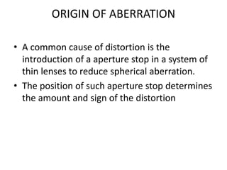 ORIGIN OF ABERRATION
• A common cause of distortion is the
introduction of a aperture stop in a system of
thin lenses to reduce spherical aberration.
• The position of such aperture stop determines
the amount and sign of the distortion
 