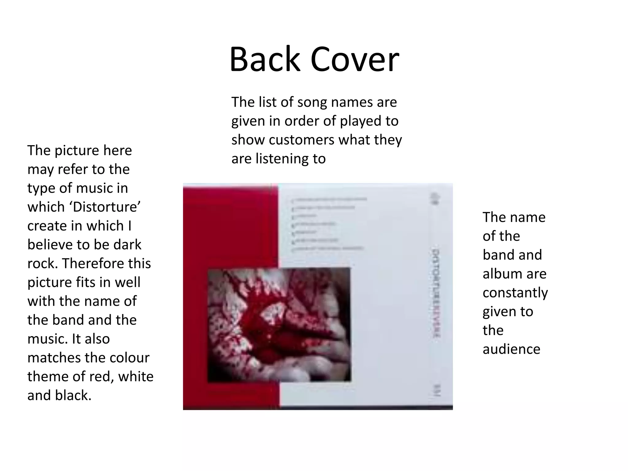 Back Cover
                       The list of song names are
                       given in order of played to
                       show customers what they
The picture here
                       are listening to
may refer to the
type of music in
which ‘Distorture’
                                                     The name
create in which I
                                                     of the
believe to be dark
                                                     band and
rock. Therefore this
                                                     album are
picture fits in well
                                                     constantly
with the name of
                                                     given to
the band and the
                                                     the
music. It also
                                                     audience
matches the colour
theme of red, white
and black.
 