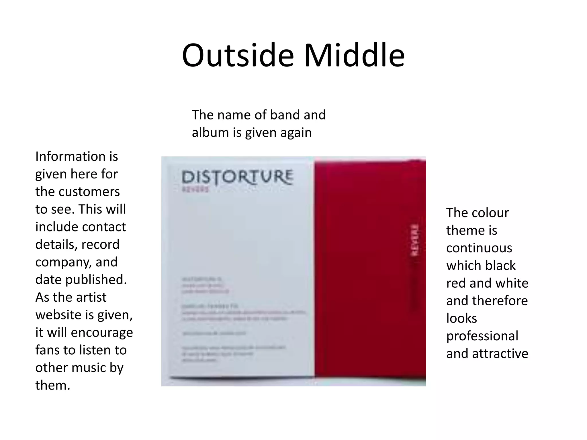 Outside Middle
                    The name of band and
                    album is given again
Information is
given here for
the customers
to see. This will                          The colour
include contact                            theme is
details, record                            continuous
company, and                               which black
date published.                            red and white
As the artist                              and therefore
website is given,                          looks
it will encourage                          professional
fans to listen to                          and attractive
other music by
them.
 