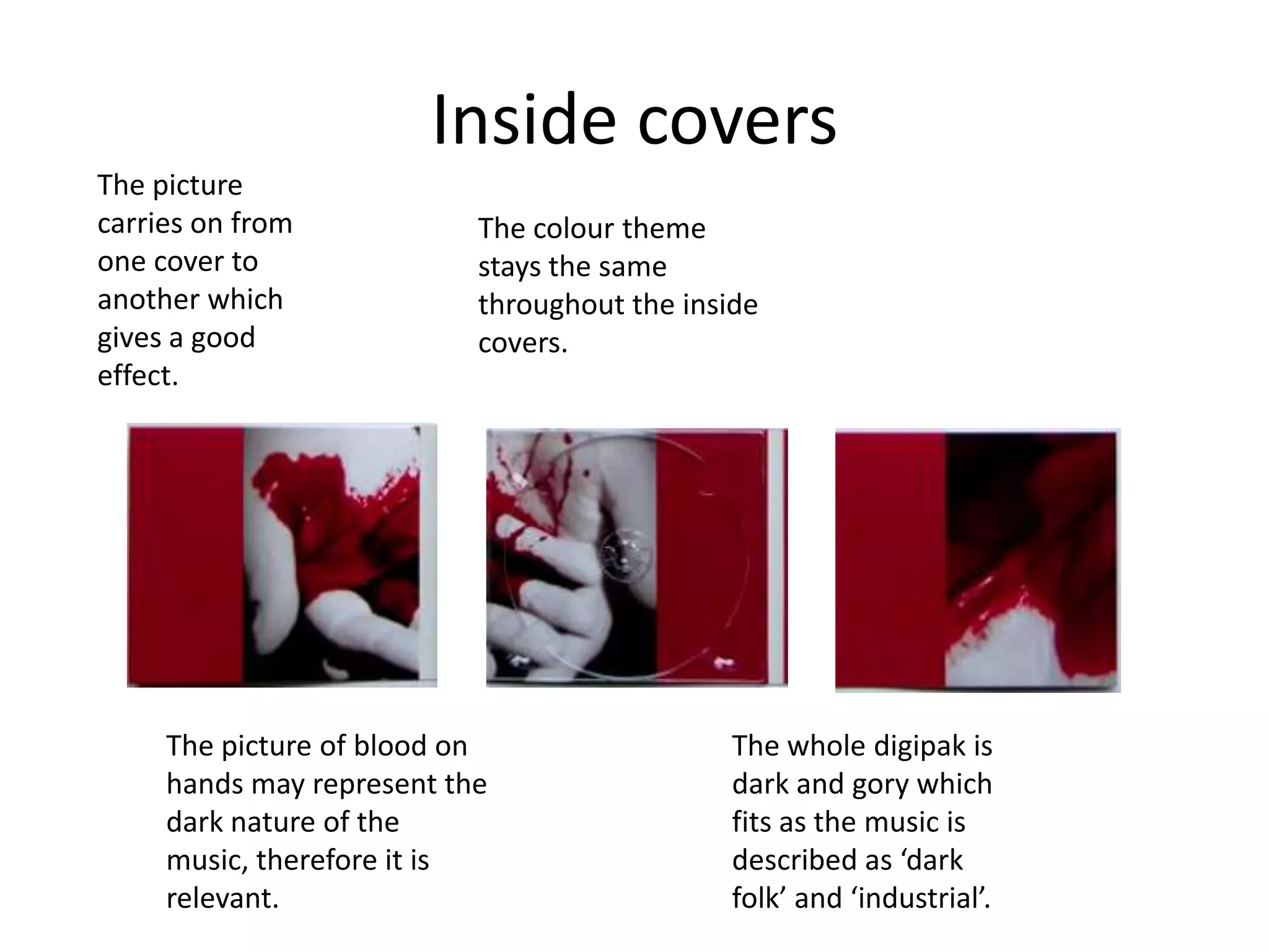 Inside covers
The picture
carries on from            The colour theme
one cover to               stays the same
another which              throughout the inside
gives a good               covers.
effect.




     The picture of blood on                  The whole digipak is
     hands may represent the                  dark and gory which
     dark nature of the                       fits as the music is
     music, therefore it is                   described as ‘dark
     relevant.                                folk’ and ‘industrial’.
 