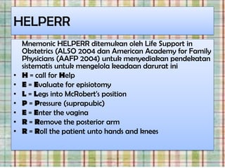 HELPERR
    Mnemonic HELPERR ditemukan oleh Life Support in
    Obstetrics (ALSO 2004 dan American Academy for Family
    Physicians (AAFP 2004) untuk menyediakan pendekatan
    sistematis untuk mengelola keadaan darurat ini
•   H = call for Help
•   E = Evaluate for episiotomy
•   L = Legs into McRobert's position
•   P = Pressure (suprapubic)
•   E = Enter the vagina
•   R = Remove the posterior arm
•   R = Roll the patient unto hands and knees
 