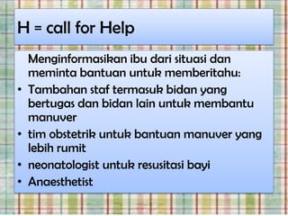 H = call for Help
    Menginformasikan ibu dari situasi dan
    meminta bantuan untuk memberitahu:
•   Tambahan staf termasuk bidan yang
    bertugas dan bidan lain untuk membantu
    manuver
•   tim obstetrik untuk bantuan manuver yang
    lebih rumit
•   neonatologist untuk resusitasi bayi
•   Anaesthetist
 
