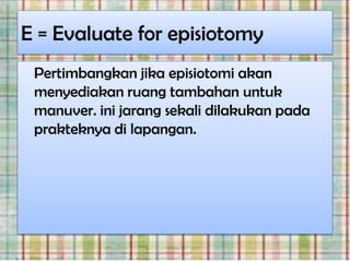 E = Evaluate for episiotomy
 Pertimbangkan jika episiotomi akan
 menyediakan ruang tambahan untuk
 manuver. ini jarang sekali dilakukan pada
 prakteknya di lapangan.
 