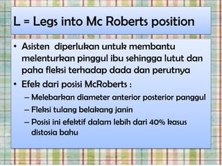 L = Legs into Mc Roberts position
• Asisten diperlukan untuk membantu
  melenturkan pinggul ibu sehingga lutut dan
  paha fleksi terhadap dada dan perutnya
• Efek dari posisi McRoberts :
  – Melebarkan diameter anterior posterior panggul
  – Fleksi tulang belakang janin
  – Posisi ini efektif dalam lebih dari 40% kasus
    distosia bahu
 