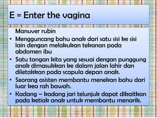 E = Enter the vagina
    Manuver rubin
•   Mengguncang bahu anak dari satu sisi ke sisi
    lain dengan melakukan tekanan pada
    abdomen ibu
•   Satu tangan kita yang sesuai dengan punggung
    anak dimasukkan ke dalam jalan lahir dan
    diletakkan pada scapula depan anak.
•   Seorang asisten membantu menekan bahu dari
    luar kea rah bawah.
•   Kadang – kadang jari telunjuk dapat dikaitkan
    pada ketiak anak untuk membantu menarik.
 