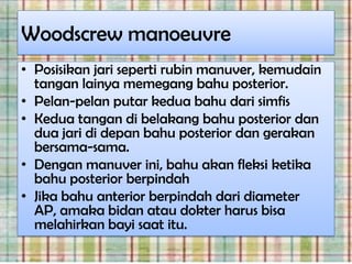 Woodscrew manoeuvre
• Posisikan jari seperti rubin manuver, kemudain
  tangan lainya memegang bahu posterior.
• Pelan-pelan putar kedua bahu dari simfis
• Kedua tangan di belakang bahu posterior dan
  dua jari di depan bahu posterior dan gerakan
  bersama-sama.
• Dengan manuver ini, bahu akan fleksi ketika
  bahu posterior berpindah
• Jika bahu anterior berpindah dari diameter
  AP, amaka bidan atau dokter harus bisa
  melahirkan bayi saat itu.
 