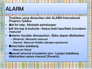 ALARM
  Tindakan yang dianjurkan oleh ALARM International
  Program Sylabus
• Ask for help : Mintalah pertolongan
• Lift the legs & buttocks : Kedua kaki hiperfleksi (mcroberts
  manuver
• Anterior shoulder disimpaction : Bahu depan dibebaskan
   – Eksternal : Mazzanti manuver
   – Internal : Manuver Rubbin (dengan episiotomi)
• Rotasi bahu belakang
   – Manuver Wood
• Manual removal of posterior arm : Lengan belakang
  dikeluarkan secara manual (Shwartz)
 