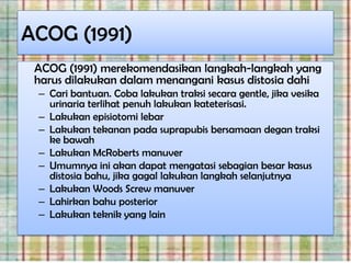 ACOG (1991)
 ACOG (1991) merekomendasikan langkah-langkah yang
 harus dilakukan dalam menangani kasus distosia dahi
 – Cari bantuan. Coba lakukan traksi secara gentle, jika vesika
   urinaria terlihat penuh lakukan kateterisasi.
 – Lakukan episiotomi lebar
 – Lakukan tekanan pada suprapubis bersamaan degan traksi
   ke bawah
 – Lakukan McRoberts manuver
 – Umumnya ini akan dapat mengatasi sebagian besar kasus
   distosia bahu, jika gagal lakukan langkah selanjutnya
 – Lakukan Woods Screw manuver
 – Lahirkan bahu posterior
 – Lakukan teknik yang lain
 