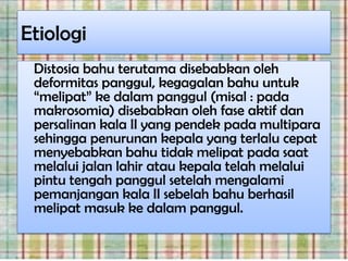 Etiologi
 Distosia bahu terutama disebabkan oleh
 deformitas panggul, kegagalan bahu untuk
 “melipat” ke dalam panggul (misal : pada
 makrosomia) disebabkan oleh fase aktif dan
 persalinan kala II yang pendek pada multipara
 sehingga penurunan kepala yang terlalu cepat
 menyebabkan bahu tidak melipat pada saat
 melalui jalan lahir atau kepala telah melalui
 pintu tengah panggul setelah mengalami
 pemanjangan kala II sebelah bahu berhasil
 melipat masuk ke dalam panggul.
 