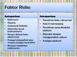 Faktor Risiko
Antepartum                     Intrapartum
• Makrosomi                    • Persalinan kala I abnormal
• Obesitas                     • Kala II memanjang
• Gestasional Diabetes
                               • Persalinan yang diinduksi
• Kehamilan lewat
  bulan/posterm.                 oksitosin
• Riwaya distosia bahu         • Ekstraksi dengan
  sebelumnya                     menggunakan vakum
• Panggul platypelloid atau    • Analgesi epidural
  riwayat panggul kontraktur
• Riwayat melahirkan
  makrosomia
 