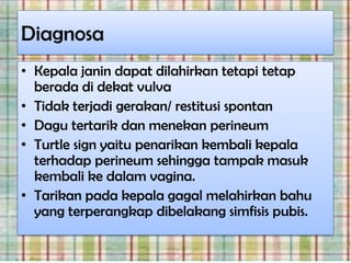 Diagnosa
• Kepala janin dapat dilahirkan tetapi tetap
  berada di dekat vulva
• Tidak terjadi gerakan/ restitusi spontan
• Dagu tertarik dan menekan perineum
• Turtle sign yaitu penarikan kembali kepala
  terhadap perineum sehingga tampak masuk
  kembali ke dalam vagina.
• Tarikan pada kepala gagal melahirkan bahu
  yang terperangkap dibelakang simfisis pubis.
 