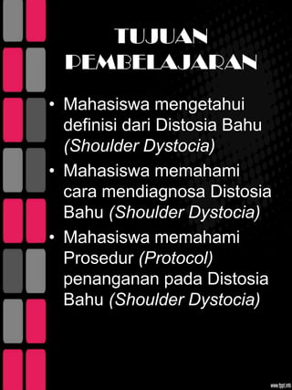 TUJUAN
  PEMBELAJARAN
• Mahasiswa mengetahui
  definisi dari Distosia Bahu
  (Shoulder Dystocia)
• Mahasiswa memahami
  cara mendiagnosa Distosia
  Bahu (Shoulder Dystocia)
• Mahasiswa memahami
  Prosedur (Protocol)
  penanganan pada Distosia
  Bahu (Shoulder Dystocia)
 