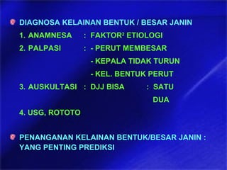 DIAGNOSA KELAINAN BENTUK / BESAR JANIN
1. ANAMNESA : FAKTOR2
ETIOLOGI
2. PALPASI : - PERUT MEMBESAR
- KEPALA TIDAK TURUN
- KEL. BENTUK PERUT
3. AUSKULTASI : DJJ BISA : SATU
DUA
4. USG, ROTOTO
PENANGANAN KELAINAN BENTUK/BESAR JANIN :
YANG PENTING PREDIKSI
 