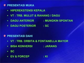 PRESENTASI MUKA
▪ HIPEREKSTENSI KEPALA
▪ VT : TRB. MULUT & RAHANG / DAGU
▪ DAGU ANTERIOR : MUNGKIN SPONTAN
▪ DAGU POSTERIOR : SC
PRESENTASI DAHI
▪ VT : TRB. ORBITA & FONTANELLA MAYOR
▪ BISA KONVERSI : JARANG
▪ SC
▪ EV & FORCEP : KI
 