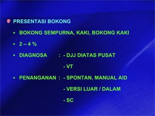 PRESENTASI BOKONG
▪ BOKONG SEMPURNA, KAKI, BOKONG KAKI
▪ 2 – 4 %
▪ DIAGNOSA : - DJJ DIATAS PUSAT
- VT
▪ PENANGANAN : - SPONTAN, MANUAL AID
- VERSI LUAR / DALAM
- SC
 