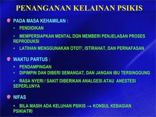 PENANGANAN KELAINAN PSIKIS
PADA MASA KEHAMILAN :
▪ PENDIDIKAN
▪ MEMPERSIAPKAN MENTAL DGN MEMBERI PENJELASAN PROSES
REPRODUKSI
▪ LATIHAN MENGGUNAKAN OTOT2
, ISTIRAHAT, DAN PERNAFASAN
WAKTU PARTUS :
▪ PENDAMPINGAN
▪ DIPIMPIN DAN DIBERI SEMANGAT, DAN JANGAN IBU TERSINGGUNG
▪ RASA NYERI / SAKIT DIBERIKAN ANALGESI ATAU ANESTESI
SEPERLUNYA
NIFAS
▪ BILA MASIH ADA KELUHAN PSIKIS → KONSUL KEBAGIAN
PSIKIATRI
 