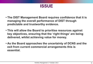 ISSUE
• The DIST Management Board requires confidence that it is
managing the overall performance of DIST through
predictable and trustworthy evidence.
• This will allow the Board to prioritise resources against
key objectives, ensuring that the „right things‟ are being
delivered, whilst achieving value for money.
• As the Board approaches the uncertainty of DCNS and the
exit from current commercial arrangements this is
essential.

Portfolio Management 1st October 2013

18

 