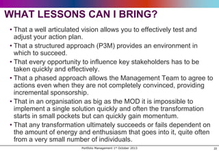 WHAT LESSONS CAN I BRING?
• That a well articulated vision allows you to effectively test and
adjust your action plan.
• That a structured approach (P3M) provides an environment in
which to succeed.
• That every opportunity to influence key stakeholders has to be
taken quickly and effectively.
• That a phased approach allows the Management Team to agree to
actions even when they are not completely convinced, providing
incremental sponsorship.
• That in an organisation as big as the MOD it is impossible to
implement a single solution quickly and often the transformation
starts in small pockets but can quickly gain momentum.
• That any transformation ultimately succeeds or fails dependent on
the amount of energy and enthusiasm that goes into it, quite often
from a very small number of individuals.
Portfolio Management 1st October 2013

22

 