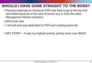 SHOULD I HAVE GONE STRAIGHT TO THE BOSS?
• Previous attempts to introduce P3O had tried to go to the top first
and failed because of the lack of senior buy in from the other
Management Board members
• BAU took over
• I arrived and was dedicated to P3O and creating team etc
• KEY POINT – It was my highest priority activity even over BAU!!

Portfolio Management 1st October 2013

23

 